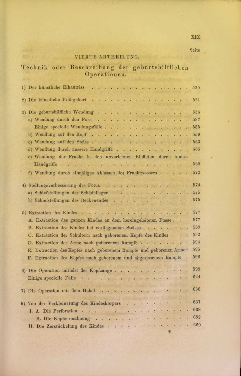 Seite VIERTE ABTHEILUNG. Technik oder Beschreibung der geburtshilflichen Operationen. 1) Der künstliche Eihautriss 520 2) Die künstliche Frühgeburt 521 3) Die geburtshilfliche AVendung 536 a) Wendung durch den Fuss 537 Einige specielle AVendungsfälle 555 b) Wendung auf den Kopf 559 c) AVendung auf den Steiss 563 d) AVendung durch äussere Handgriffe 565 e) AA'endung der Frucht in den unverletzten Eihäuten durch innere Handgrifte ’ 569 f) AVendung durch allmäliges Ablassen des Fruchtwassers 572 4) Stellungsverbesserung des Fötus 574 a) Schiefstellungen der Schädellagen 575 b) Schiefstellungen des Beckenendes 575 5) Extraction des Kindes 577 A. Extraction des ganzen Kindes an dem hereingeleiteten Fusse . . . 577 B. Extraction des Kindes bei vorliegendem Steisse 589 C. Extraction der Schultern nach geborenem Kopfe des IHndes . . • 592 D. Extraction der Arme nach geborenem Rumpfe 59^ E. Extraction des Kopfes nach geborenem Rumpfe und geborenen Armen 695 F. Extraction des Kopfes nach geborenem und abgerissenem Rumpfe • 596 6) Die Operation mittelst der Kopfzange Einige specielle Fälle ^94 7) Die Operation mit dem Hebel 8) Von der A'erklcinerung des Kindeskörpers I. A. Die Perforation 638 B. Die Kopfzermalmung 652 II. Die Zerstückelung des Kindes 660 *