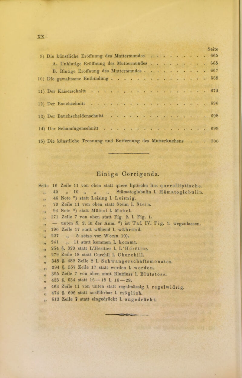 Seite 9) Die künstliche Eröffnung des Muttermundes 665 A. Unblutige Eröffnung des Muttermundes 665 B. Blutige Eröffnung des Muttermundes 667 10) Die gewaltsame Entbindung 668 11) Der Kaiserschnitt 672 12) Der Bauebsebnitt 696 13) Der Bauchscheidenschnitt 698 14) Der ßchamfugenschnitt 699 15) Die künstliche Trennung und Entfernung des Mutterkuchens . . . 700 Einige Corrigenda. Seite 16 Zeile 11 von oben statt quere liptische lies querelliptische. „ 40 „10 „ „ „ Stämatoglobulin 1. Hämatoglobulin. „ 46 Note *) statt Leising 1. Leisnig. „ 79 Zeile 11 von oben statt Steim 1. Stein. „ 94 Note *) statt Mäkel 1. Mekel. „ 171 Zeile 7 von oben statt Fig. 2. 1. Fig. 1. „ — unten S. 2. in der Anm. *) ist Taf. IV. Fig. 1. wegzulassen. „ 190 Zeile 17 statt wähend 1. während. „ 227 „ 5 setze vor Wenn 10). „ 241 „ 11 statt kommen 1. kommt. „ 254 §. 329 statt LTIeritier 1. L’Heretier. „ 279 Zeile 18 statt Curchil 1. Churchill. „ 348 §. 482 Zeile 2 1. Schwangerschaftsmonates. „ 394 §. 557 Zeile 17 statt worden 1. werden. „ 395 Zeile 7 von oben statt Blutfluss 1. Blutstoss. „ 435 §. 634 statt 16 — 18 1. 16 — 28. ,, 463 Zeile 11 von unten statt regelmässig 1. regelwidrig. „ 474 §. 696 statt ausführbar 1. möglich. „ 613 Zeile 7 statt eingedrückt 1. an ge drückt.