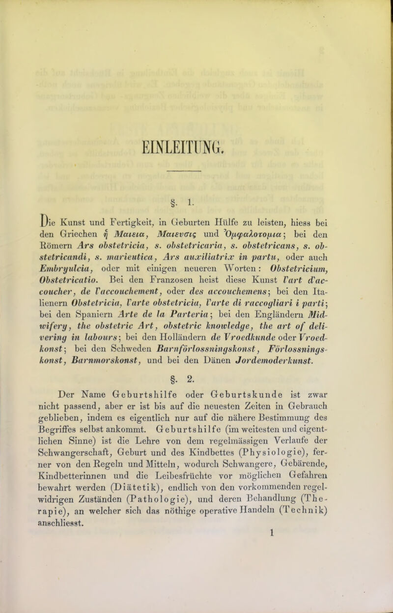 EINLEITÜNG. §■ 1- Die Kunst und Fertigkeit, In Geburten Hülfe zu leisten, hiess bei den Griechen ^ Maieicc, Maievcng und ^Oncpaloxoiua'^ bei den Römern Ars obstetricia, s. ohstetricaria, s. ohstetricans, s, ob- stetricandi, s. marieutica, Ars aiia;iliatri.v in parhi, oder auch Embryulcia, oder mit einigen neueren Worten: Obstetriciuin, Obstetricatio. Bei den Franzosen heist diese Kunst Vart d'ac- coucher, de Vaccouchement, oder des accouchemens] bei den Ita- lienern Obstetricia, Varte obstetricia, Varte di raccogliari i parti] bei den Spaniern Arte de Ja Parteria; bei den Engländern Mid- wifery, the obstetric Art, obstetric knoivledge, the art of deli- vering in labours] bei den Holländern de Vroedknnde oder Vroed- konst] bei den Schweden Barnförlossningskonst, Förlossnings- konst, Barnmorskonst, und bei den Dänen Jordemoderkunst. §. 2. Der Name Geburtshilfe oder Geburtskunde ist zwar nicht passend, aber er ist bis auf die neuesten Zeiten in Gebrauch geblieben, indem es eigentlich nur auf die nähere Bestimmung des Begriffes selbst ankommt. Geburtshilfe (im weitesten und eigent- lichen Sinne) ist die Lehre von dem regelmässigen Verlaufe der Schwangerschaft, Geburt und des Kindbettes (Physiologie), fer- ner von den Regeln und Mitteln, wodurch Schwangere, Gebärende, Kindbetterlnnen und die Leibesfrüchte vor möglichen Gefahren bewahrt werden (Diätetik), endlich von den vorkommenden regel- widrigen Zuständen (Pathologie), und deren Behandlung (The- rapie), an welcher sich das nöthige operative Handeln (Technik) anschllesst.