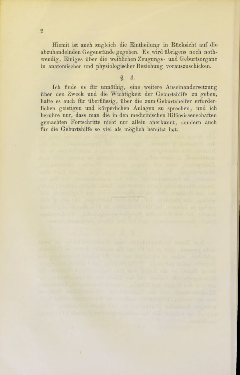 Hierait ist auch zugleich die Eintheilung in Rücksicht auf die abzuhandelnden Gegenstände gegeben. Es wird übrigens noch noth- wendig, Einiges über die weiblichen Zeugungs- und Geburtsorgane in anatomischer und physiologischer Beziehung voraiiszuscliicken. §. 3. Ich finde es für unnöthig, eine weitere Auseinandersetzung über den Zweck und die Wichtigkeit der Geburtshilfe zu geben, halte es auch für überflüssig, über die zum Geburtshelfer erforder- lichen geistigen und körperlichen Anlagen zu sprechen, und ich berühre nur, dass man die in den medicinischon Hilfswissenschaften gemachten Fortschritte nicht nur allein anerkannt, sondern auch für die Geburtshilfe so viel als möglich benützt hat