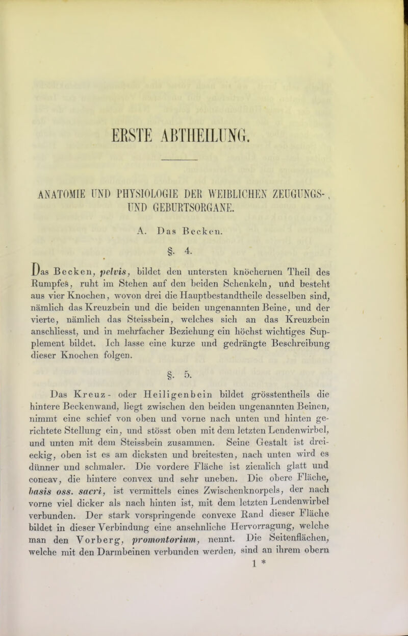 ABTllEILllNO. ANATOMIE UND PHYSIOLOGIE DER WEIBLICHEN ZEIIGUNGS- END GEBURTSORGANE. A. Das Becken. §. 4. Das Becken, pcivis, bildet den untersten knöchernen Theil des Rumpfes, ruht im Stehen auf den beiden Schenkeln, und besteht aus vier Knochen, wovon drei die Hauptbestandtheile desselben sind, nämlich das Kreuzbein und die beiden ungenannten Beine, und der vierte, nämlich das Steissbein, welches sich an das Kreuzbein anschliesst, und in mehidacher Beziehung ein höchst wichtiges Sup- plement bildet. Ich lasse eine kurze und gedrängte Beschreibung dieser Knochen folgen. §. 5. Das Kreuz- oder Heiligenbein bildet grösstentheils die hintere BeckenAvand, liegt zwischen den beiden ungenannten Beinen, nimmt eine schief von oben und vorne nach unten und hinten ge- richtete Stellung ein, und stösst oben mit dem letzten Lendenwirbel, und unten mit dem Steissbein zusammen. Seine Gestalt ist drei- eckig, oben ist es am dicksten und breitesten, nach unten wird es dünner und schmaler. Die vordere Fläche ist ziemlich glatt und concav, die hintere convex und sehr uneben. Die obere Fläche, hnsis oss. sacri, ist vermittels eines Zwischenknorpels, der nach vorne viel dicker als nach hinten ist, mit dem letzten Lendenwirbel verbunden. Der stark vorspringende convexe Kand dieser Fläche bildet in dieser Verbindung eine ansehnliche IlerAmrragung, welche man den Vorberg, promontorium, nennt. Die Seitenflächen, welche mit den Darmbeinen verbunden wmrden, sind an ihrem obern 1 *