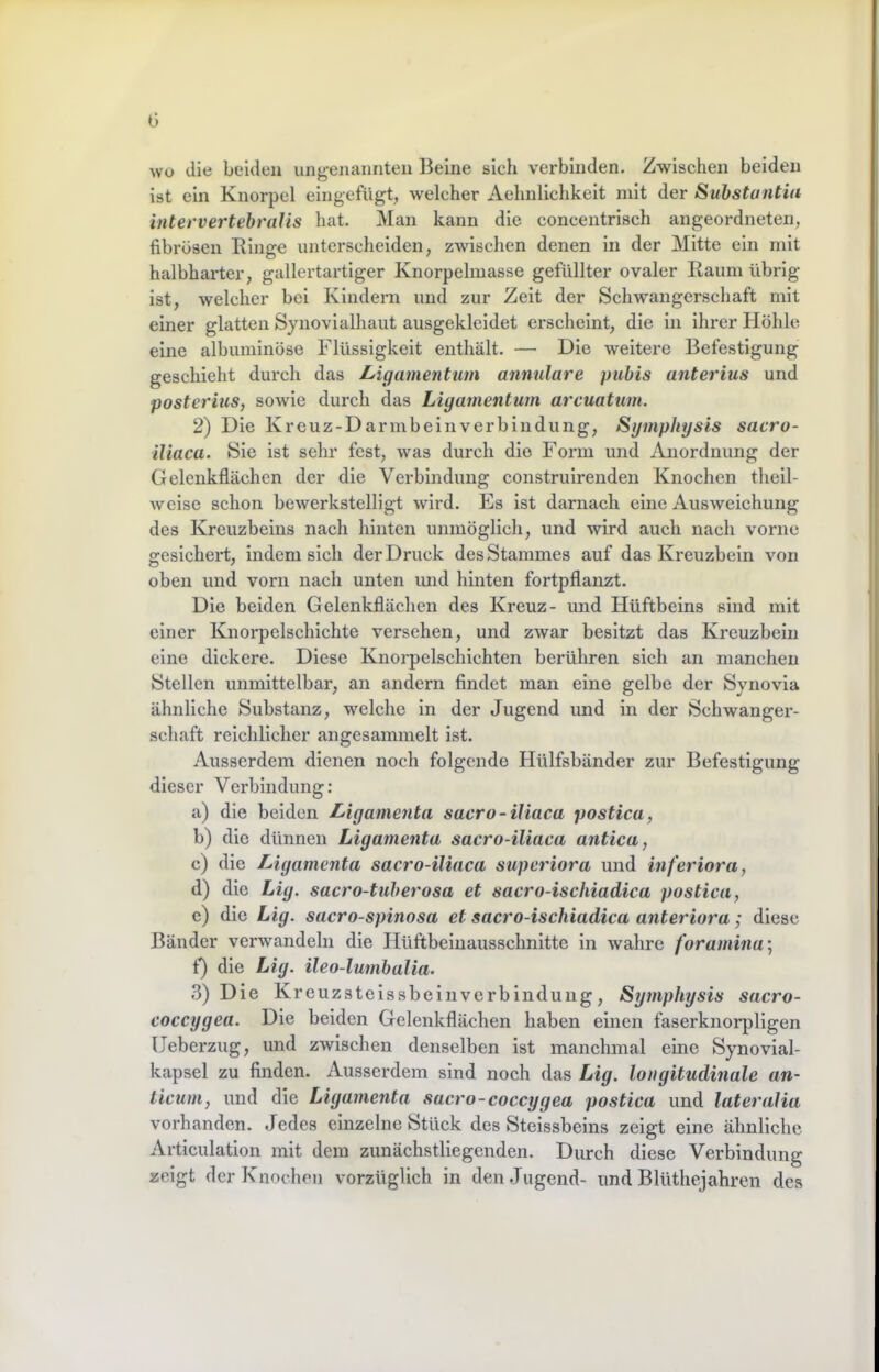 G wo die beiden ung-enannteii Beine sich verbinden. Zwischen beiden ist ein Knorpel eingefügt, welcher Aehnllchkeit mit der Suhstantia intervertebraJis hat. Man kann die concentrisch angeordneten, fibrösen Ringe unterscheiden, zwischen denen in der Mitte ein mit halbharter, gallertartiger Knorpelmasse gefüllter ovaler Raum übrig ist, welcher bei Kindern und zur Zeit der Schwangerschaft mit einer glatten Synovialhaut ausgekleidet erscheint, die in ihrer Höhle eine albunilnöse Flüssigkeit enthält. — Die weitere Befestigung geschieht durch das Ligamentum annulare puhis anterius und posterius, sowie durch das Ligamentum arcuatum. 2) Die Kreuz-Darmb ei 11 Verbindung, Symphysis sacro- iliaca. Sie ist sehr fest, was durch die Form und Anordnung der Gelcnkflächcn der die Verbindung construirenden Knochen theil- weise schon bewerkstelligt wird. Es ist darnach eine Ausweichung des Kreuzbeins nach hinten unmöglich, und wird auch nach vorne 2csichei*t, indem sich der Druck des Stammes auf das Kreuzbein von oben und vorn nach unten imd hinten fortpflanzt. Die beiden Gelenkflächen des Kreuz- und Hüftbeins sind mit einer Knorpelschichte versehen, und zwar besitzt das Kreuzbein eine dickere. Diese Knorpelschichten berühren sich an manchen Stellen unmittelbar, an andern findet man eine gelbe der Synovia ähnliche Substanz, welche in der Jugend und in der Schwanger- schaft reichlicher aiigesammelt ist. Ausserdem dienen noch folgende Hülfsbänder zur Befestigung dieser Verbindung: a) die beiden Ligamenta sacro-iUaca postica, b) die dünnen Ligamenta sacro-iliaca antica, c) die Ligamenta sacro-iliaca superiora und inferiora, d) die Lig. sacro-tuherosa et sacro-ischiadica postica, c) die Lig. sacro-spinosa et sacro-ischiadica anteriora; diese Bänder verwandeln die Hüftbeinausschnltte in wahre foramina', f) die Lig. ileo-lumbalia. 3) Die Kreuzsteissbeinverbindung, Symphysis sacro- coccygea. Die beiden Gelenkflächen haben einen faserknorjiligen (Jeberzug, und zwischen denselben ist manchmal eine Synovial- kapsel zu finden. Ausserdem sind noch das Lig. longitudinale an- licum, und die Ligamenta sacro-coccygea postica und lateralia vorhanden. Jedes einzelne Stück des Stelssbeins zeigt eine ähnliche Articulation mit dem ziinächstliegenden. Durch diese Verbindung zeigt der Knochen vorzüglich in den Jugend- und Blüthejahren des