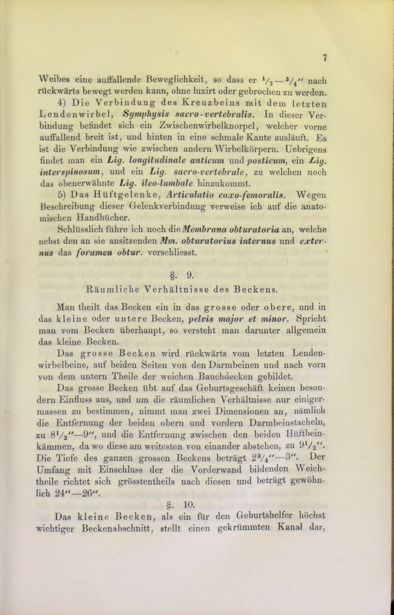 Weibes eine auffallende Beweglichkeit, so dass er V2 — nach rückwärts bewegt werden kann, ohne luxirt oder gebrochen zu werden. 4) Die Verbindung des Kreuzbeins mit dem letzten Lendenwirbel, Symphysis sacro-vertehralis. In dieser Ver- bindung befindet sich ein Zwischenwirbelknorpel, welcher vorne auffallend breit ist, und hinten ln eine schmale Kante ausläuft. Es ist die Verbindung wie zwischen andern Wirbelkörpern. Uebrigens findet man ein Lig. longitudinale anticum und posticum, ein J^ig. interspinosum, und ein Lig. sacro-vertehrale, zu welchen noch das obenerwähnte Lig. ileo-lumbale hinzukommt. 5) Das Hüftgelenke, Articulatio coxo-femoralis. Wegen Beschreibung dieser Gelenkverbindung verweise ich auf die anato- mischen Handbücher. Schlüsslich führe ich noch die Me?nhrana ohturatoria sm, welche nebst den au sie ansitzenden Mm. obturatorius internus und exter- nus das foramen obtur. verschllesst. §. 9. Räumliche Verhältnisse des Beckens. Man tlieilt das Becken ein in das grosse oder obere, und in das kleine oder untere Becken, pelvis major et minor. Spricht man vom Becken überhaupt, so versteht man darunter allgemein das kleine Becken. Das grosse Becken wird rückwärts vom letzten Lenden- wirbelbeine, auf beiden Seiten von den Darmbeinen und nach vorn von dem untern Theile der weichen Bauchdecken gebildet. Das grosse Becken übt auf das Geburtsgeschäft keinen beson- derii Einfluss aus, und um die räumlichen Verhältnisse nur elniger- massen zu bestimmen, nimmt man zwei Dimensionen an, nämlich die Entfernung der beiden obern und vordem Darmbeinstacheln, zu 8^/2^^—9, und die Entfernung zwischen den beiden Hüftbein- kämmen, da wo diese am weitesten von einander abstehen, zu Die Tiefe des ganzen grossen Beckens beträgt 2V4''—3. Der Umfang mit Einschluss der die Vorderwand bildenden Weich- theile richtet sich grösstentheils nach diesen und beträgt gewöhn- lich 24'^—26'^ §. 10. Das kleine Becken, als ein für den Geburtshelfer höchst wichtiger Beckenabschnitt, stellt einen gekrümmten Kanal dar,