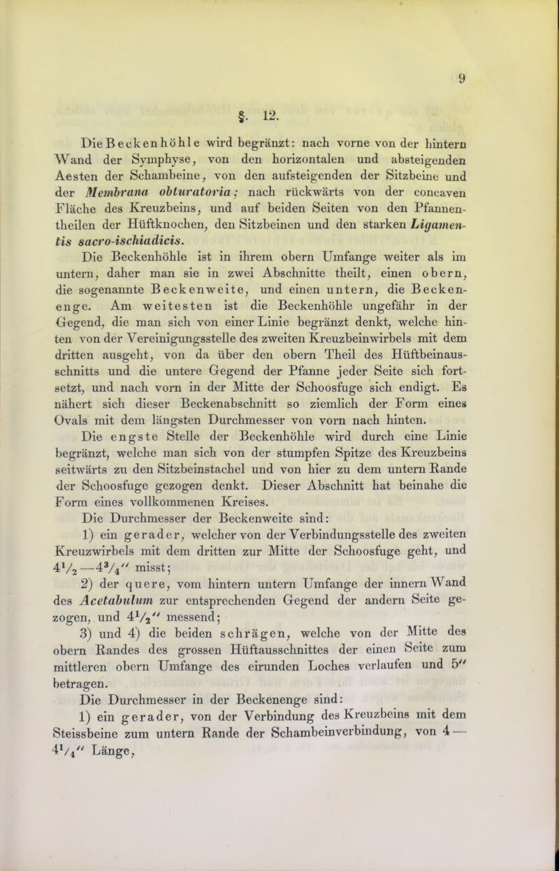 §. 12. Die Becken höhle wird begränzt: nach vorne von der hintern Wand der Symphyse, von den horizontalen und absteigenden Aesten der Schambeine, von den aufsteigenden der Sitzbeine und der Membrana obluratoria; nach rückwärts von der coneaven Fläche des Kreuzbeins, und auf beiden Seiten von den Pfannen- theilen der Hüftknochen, den Sitzbeinen und den starken Ligamen- tis sacro-ischiadicis. Die Beckenhöhle ist in ihrem obern Umfange weiter als im untern, daher man sie in zwei Abschnitte theilt, einen obern, die sogenannte Beckenweite, und einen untern, die Becken- enge. Am weitesten ist die Beckenhöhle ungefähr in der Gegend, die man sich von einer Linie begränzt denkt, welche hin- ten von der Vereinigungsstelle des zweiten Kreuzbeinwirbels mit dem dritten ausgeht, von da über den obern Theil des Hüftbeinaus- schnitts und die untere Gegend der Pfanne jeder Seite sich fort- setzt, und nach vorn in der Mitte der Schoosfuge sich endigt. Es nähert sich dieser Beckenabschnitt so ziemlich der Form eines Ovals mit dem längsten Durchmesser von vorn nach hinten. Die engste Stelle der Beckenhöhle wird durch eine Linie begränzt, welche man sich von der stumpfen Spitze des Kreuzbeins seitwärts zu den Sitzbeinstachel und von hier zu dem untern Bande der Schoosfuge gezogen denkt. Dieser Abschnitt hat beinahe die Form eines vollkommenen Kreises. Die Durchmesser der Beckenweite sind: 1) ein gerader, welcher von der Verbindungsstelle des zweiten Kreuzwirbels mit dem dritten zur Mitte der Schoosfuge geht, und 4V2—4V4'^ misst; 2) der quere, vom hintern untern Umfange der innernWand des Acetabulum zur entsprechenden Gegend der andern Seite ge- zogen, und messend; 3) und 4) die beiden schrägen, welche von der Mitte des obern Bandes des grossen Hüftausschnittes der einen Seite zum mittleren obern Umfange des eirunden Loches verlaufen und 5 betragen. Die Durchmesser in der Beckenenge sind; 1) ein gerader, von der Verbindung des Kreuzbeins mit dem Steissbeine zum untern Bande der Schambeinverbindung, von 4 — 4V4 Länge,