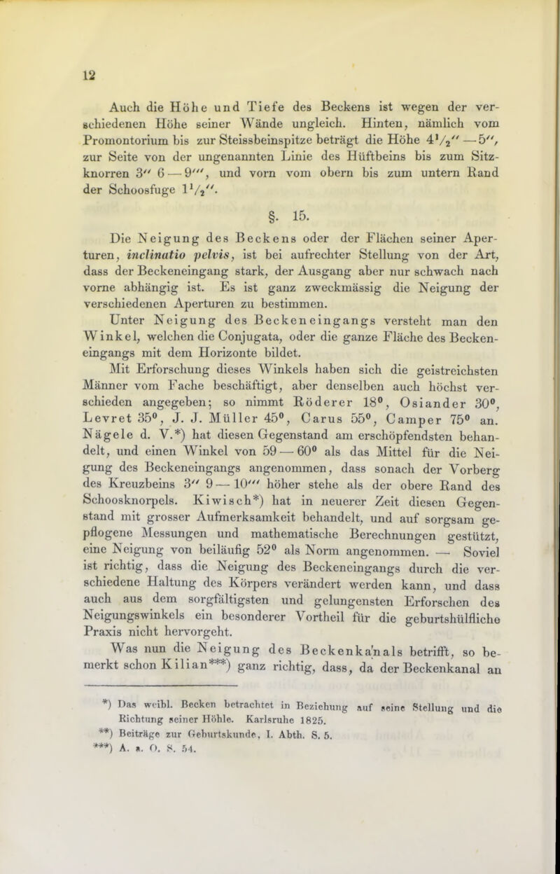 Auch die Höhe und Tiefe des Beckens ist wegen der ver- schiedenen Höhe seiner Wände ungleich. Hinten, nämlich vom Promontorium bis zur Steissbeinspitze beträgt die Höhe 4*/2^'—'5^% zur kSeite von der ungenannten Linie des Hüftbeins bis zum Sitz- knorren 3'' 6 — 9', und vorn vmm obern bis zum untern Rand der Schoosfuge §. 15. Die Neigung des Beckens oder der Flächen seiner Aper- turen, incHnatio pelvis, ist bei aufreehter Stellung von der Art, dass der Beckeneingang stark, der Ausgang aber nur schwach nach vorne abhängig ist. Es ist ganz zweckmässig die Neigung der verschiedenen Aperturen zu bestimmen. Unter Neigung des Becken eingangs versteht man den Winkel, welchen die Conjugata, oder die ganze Fläche des Becken- eingangs mit dem Horizonte bildet. Mit Erforschung dieses Winkels haben sich die geistreichsten Männer vom Fache beschäftigt, aber denselben auch höchst ver- schieden angegeben; so nimmt Röder er 18®, Oslander 30®, Levret 35®, J. J. Müller 45®, Carus 55®, Camper 75® an. Nägele d. V. *) hat diesen Gegenstand am erschöpfendsten behan- delt, und einen Winkel von 59^—^60® als das Mittel für die Nei- gung des Beckeneingangs angenommen, dass sonach der Vorberg des Kreuzbeins 3'^ 9 — 10'' höher stehe als der obere Rand des Schoosknorpels. Kiwi sch*) hat in neuerer Zeit diesen Gegen- stand mit grosser Aufmerksamkeit behandelt, und auf sorgsam ge- pflogene Messungen und mathematische Berechnungen gestützt, eine Neigung von beiläufig 52® als Norm angenommen. — Soviel ist richtig, dass die Neigung des Beckeneingangs durch die ver- schiedene Haltung des Körpers verändert werden kann, und dass auch aus dem sorgfältigsten und gelungensten Erforschen des Neigungswinkels ein besonderer Vortheil für die geburtshülfliche Praxis nicht hervorgeht. Was nun die Neigung des Beckenka'nals betrifft, so be- merkt schon Kilian***) ganz richtig, dass, da der Beckenkanal an *) Das wcibl. Becken betrachtet in Beziehung auf seine Stellung und die Richtung seiner Höhle. Karlsruhe 1825. **) Beiträge zur Gehurtskunde, I. Abth. S. 5. ***) A. «. O. S. 5-1.