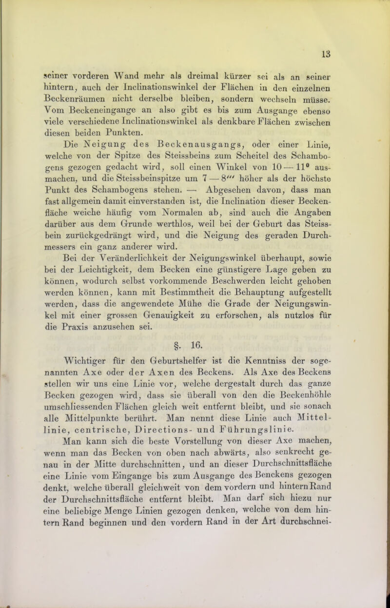 seiner vorderen Wand mehr als dreimal kürzer sei als an seiner hintern, auch der Inclinationswinkel der Flächen in den einzelnen Beckenräumen nicht derselbe bleiben, sondern wechseln müsse. Vom Beckeneingange an also gibt es bis zum Ausgange ebenso viele verschiedene Inclinationswinkel als denkbare Flächen zwischen diesen beiden Punkten. Die Neigung des Beckenausgangs, oder einer Linie, welche von der Spitze des Steissbeins zum Scheitel des Schambo- gens gezogen gedacht wird, soll einen Winkel von 10—11® aus- machen, und die Steissbeinspitze um 7 — 8' höher als der höchste Punkt des Schambogens stehen. — Abgesehen davon, dass man fast allgemein damit einverstanden ist, die Inclination dieser Becken- fläche weiche häufig vom Normalen ab, sind auch die Angaben darüber aus dem Grunde werthlos, weil bei der Geburt das Steiss- bein zurückgedrängt wird, und die Neigung des geraden Durch- messers ein ganz anderer wird. Bei der Veränderlichkeit der Neigungswinkel überhaupt, sowie bei der Leichtigkeit, dem Becken eine günstigere Lage geben zu können, wodurch selbst vorkommende Beschwerden leicht gehoben werden können, kann mit Bestimmtheit die Behauptung aufgestellt werden, dass die angewendete Mühe die Grade der Neigungswin- kel mit einer grossen Genauigkeit zu erforschen, als nutzlos für die Praxis anzusehen sei. §. 16. Wichtiger für den Geburtshelfer ist die Kenntniss der soge- nannten Axe oder der Axen des Beckens. Als Axe des Beckens stellen wir uns eine Linie vor, welche dergestalt durch das ganze Becken gezogen wird, dass sie überall von den die Beckenhöhle umschliessenden Flächen gleich weit entfernt bleibt, und sie sonach alle Mittelpunkte berührt. Man nennt diese Linie auch Mittel- linie, centrische, Directions- und Führungslinie. Man kann sich die beste Vorstellung von dieser Axe machen, wenn man das Becken von oben nach abwärts, also senkrecht ge- nau in der Mitte durchschnitten, und an dieser Durchschnittsfläche eine Linie vom Eingänge bis zum Ausgange des Benckens gezogen denkt, welche überall gleich weit von dem vordem und hintern Band der Durchschnittsfläche entfernt bleibt. Man darf sich hiezu nur eine beliebige Menge Linien gezogen denken, welche von dem hin- tern Rand beginnen und den vordem Rand in der Art durchschnei-