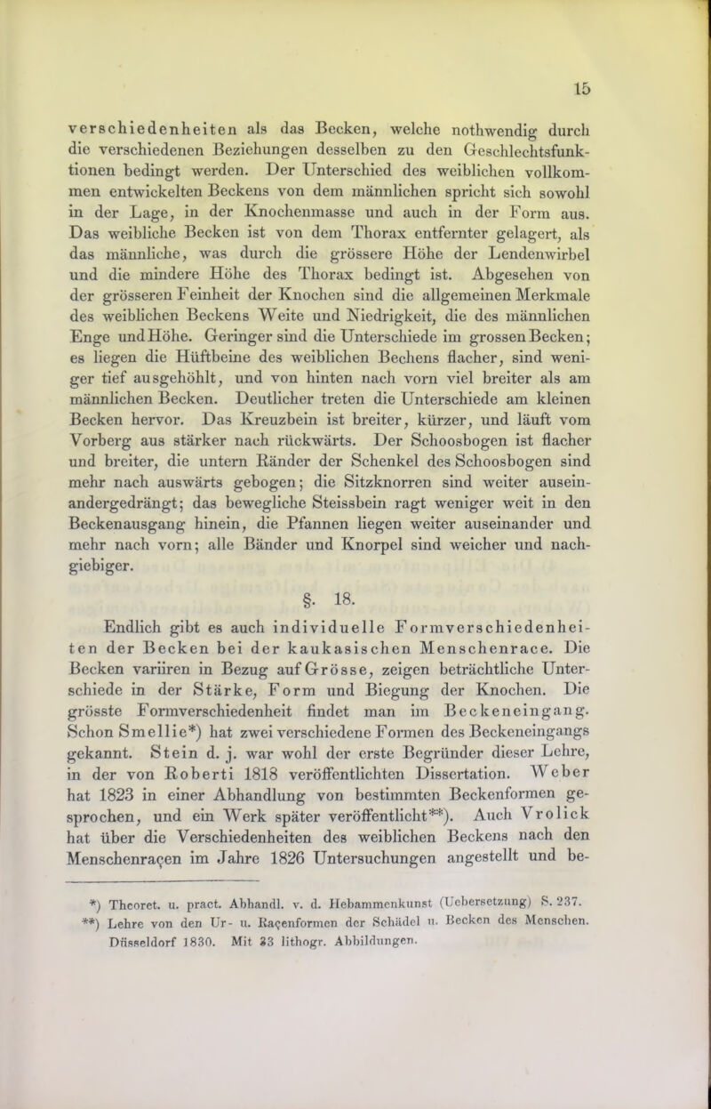 Verschiedenheiten als das Becken, welche nothwendig durch die verschiedenen Beziehungen desselben zu den Geschlechtsfunk- tionen bedingt werden. Der Unterschied des weiblichen vollkom- men entwickelten Beckens von dem männlichen spricht sich sowohl in der Lage, ln der Knochenmasse und auch in der Form aus. Das weibliche Becken ist von dem Thorax entfernter gelagert, als das männliche, was durch die grössere Höhe der Lendenwirbel und die mindere Höhe des Thorax bedingt ist. Abgesehen von der grösseren Feinhelt der Knochen sind die allgemeinen Merkmale des weiblichen Beckens Weite und Niedrigkeit, die des männlichen Enge und Höhe. Geringer sind die Unterschiede im grossen Becken; es liegen die Hüftbeine des weiblichen Bechens flacher, sind weni- ger tief ausgehöhlt, und von hinten nach vorn viel breiter als am männlichen Becken. Deutlicher treten die Unterschiede am kleinen Becken hervor. Das Kreuzbein ist breiter, kürzer, und läuft vom Vorberg aus stärker nach rückwärts. Der Schoosbogen ist flacher und breiter, die untern Ränder der Schenkel des Schoosbogen sind mehr nach auswärts gebogen; die Sitzknorren sind weiter ausein- andergedrängt; das bewegliche Steissbein ragt weniger weit in den Beckenausgang hinein, die Pfannen liegen weiter auseinander und mehr nach vmrn; alle Bänder und Knorpel sind weicher und nach- giebiger. §. 18. Endlich gibt es auch individuelle Formverschiedenhei- ten der Becken bei der kaukasischen Menschenrace. Die Becken varliren in Bezug auf Grösse, zeigen beträchtliche Unter- schiede in der Stärke, Form und Biegung der Knochen. Die grösste Formverschiedenheit findet man im Beckeneingang. Schon Smellie*) hat zwei verschiedene Formen des Beckeneingangs gekannt. Stein d. j. war wohl der erste Begründer dieser Leime, in der von Robert! 1818 veröffentlichten Dissertation. Weber hat 1823 in einer Abhandlung von bestimmten Beckenformen ge- sprochen, und ein Werk später veröffentlicht**). Auch Vrolick hat über die Verschiedenheiten des weiblichen Beckens nach den Menschenra9en im Jahre 1826 Untersuchungen angestellt und be- *) Theoret. u. pract. Abhandl. v. d. llebammenkunst (Uebersetzung) S. 237. **) Lehre von den Ur- u. Ragenformen der Schädel n. Becken de.s Menschen. Düsseldorf 1830. Mit 33 Hthogr. Abbildungen.