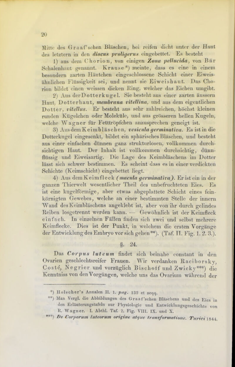 Mitte des (J r aaf’sclien Bläschen, hei reifen dicht unter der Haut des letztem in den discus prolUjerns eingebettet. Es besteht 1) aus dem Chor io n, von einigen Zona pellucida, von Bär Schalenhaut genannt. K rause *) meinte, dass es eine in einem besondern zarten Häutchen eingesclilossene Schicht einer Eiweis- ähnlichen Flüssigkeit sei, und nennt sie Ei weishaut. Das Cho- rion bildet einen weissen dicken Bing, welcher das Eichen umgibt. 2) Aus derDotterkugel. Siebestehtaus einer zarten äusscrn Haut, Dotterhaut, memhrana vitellina, und aus dem eigentlichen Dotter, ritelhis. Er besteht aus sehr zahlreichen, höchst kleinen runden Kügelchen oder Moleküle, und aus grösseren hellen Kugeln, welche AVagner für Eetttröpfchen anzusprechen geneigt ist. 3) AusdemKeimbläschen, vesicnJa (jerminativa. Es ist in die Dotterkiigel eingesenkt, bildet ein sphärisches IBäschen, und besteht aus einer einfachen dünnen ganz strukturlosen, vollkommen durch- sichtigen Haut. Der Inhalt ist vollkommen durchsichtig, dünn- flüssig und Eiweisartig. Die Lage des Keimbläschens im Dotter lässt sich schwer bestimmen. Es scheint dass es in einer verdickten Schichte (Keimschicht) eingebettet liegt. 4) Aus demKeimfleck (maada gcrminativa). Eristein in der ganzen 44iierwelt wesentlicher Theil des unbefruchteten Eies. Es ist eine kugelförmige, aber etwas abgeplattete Schicht eines fein- körnigten Gewebes, welche an einer bestimmten Stelle der innern AVand des Keimbläschens angeklebt ist, aber von ihr durch gelindes Bciben losgetrennt werden kann. •— Gewöhnlich ist der Keimfleck einfach, ln einzelnen Fällen finden sich zwei und selbst mehrere Kelmfleckc. Dies ist der Punkt, in welchem die ersten Vorgänge der Entwicklung des Embryo vor sich gehen **). (Taf. 11. llg. 1. 2. 3.). §. 24. Das Corpus luteum findet sich beinahe constant in den Ovarien geschlechtsreifer Frauen. AAlr verdanken Eaciborsky, Costd, Negrier und vorzüglich Bischoff und Zwicky***) die Kcnntnlss von den Vorgängen, welche uns das Ovarlum während der *) Holscher’s Annalen II. 1. png. 132 et seqq. **) Man Vcrgl. die Abbildungen des Graaf’schen Bläschens und des Eies in den Erläutcrungstafeln zur Physiologie und Entwicklungsgesebiebte von K. Wagner. I. Abthl. Taf. 2. Fig. YHI. IX. und X. *»*) f)e Corporum luteorum origine ntt/ue transformniione. 1844.