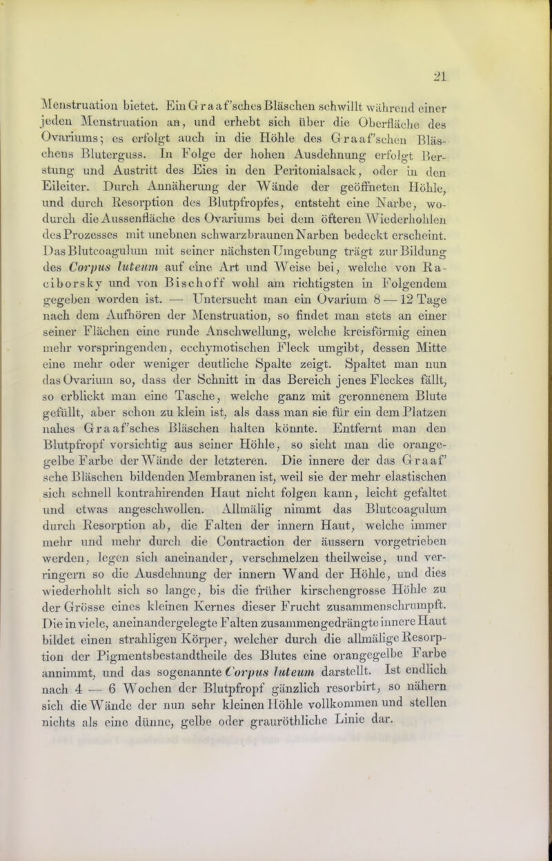 Menstruation bietet. Ein G r a a f’sches Bläschen schwillt während einer jeden ]\Ienstruation an, und erhebt sich über die Oberfläche des Ovariums; es erfolgt auch in die Höhle des Graaf’schen Bläs- chens Bluterguss. In Folge der hohen Ausdehnung erfolgt l>er- stung und Austritt des Eies in den Peritonialsack, oder in den Eileiter. Durch Annäherung der Wände der geöffneten Höhle, und durch Besorption des Blutpfropfes, entsteht eine Narbe, wo- durch die Aussentläche des Ovariums bei dem öfteren Wiederhohlen des Prozesses mit unebnen schwarzbraunen Narben bedeckt erscheint. DasBlutcoaguhim mit seiner nächsten Umgebung trägt zur Bildung des Corpus luteum auf eine xVrt und Weise bei, welche von Ra- ciborskv und von Bise ho ff wohl am richtig;sten in Folgendem gegeben worden ist. —■ Untersucht man ein Ovariurn 8 —12 Tage nach dem AufFören der ^Menstruation, so findet man stets an einer seiner Flächen eine runde Anschwellung, welche kreisförmig einen mehr vorspringenden, ecchymotischen Fleck umgibt, dessen Mitte eine mehr oder weniger deutliche Spalte zeigt. Spaltet man nun das Ovariurn so, dass der Schnitt in das Bereich jenes Fleckes fällt, so erblickt man eine Tasche, welche ganz mit geronnenem Blute gefüllt, aber schon zu klein ist, als dass man sie für ein dem Platzen nahes Graaf'sches Bläschen halten kömite. Entfernt man den Blutpfropf vorsichtig aus seiner Höhle, so sieht man die orange- gelbe Farbe der Wände der letzteren. Die innere der das Graaf’ sehe Bläschen bildenden Membranen ist, weil sie der mehr elastischen sich schnell kontrahirenden Haut nicht folgen kann, leicht gefaltet und etwas angeschwollen. Allmälig nimmt das Blutcoagulum durch Resorption ab, die Falten der innern Haut, welche immer mehr und mehr durch die Contraction der äussern vorgetrieben werden, legen sich aneinander, verschmelzen theilweise, und ver- ringern so die Ausdehnung der innern Wand der Höhle, und dies wiederhohlt sich so lange, bis die früher kirschengrosse Höhle zu der Grösse eines kleinen Kernes dieser Frucht zusammenschrmnpft. Die in viele, aneinandergelegte Falten zusammengedrängte innere Haut bildet einen strahligcn Körper, welcher durch die allraälige Resorp- tion der Pigmentsbestandtheile des Blutes eine orangcgelbe k arbe annimmt, und das sogenannte Corpus luteum darstellt. Ist endlich nach 4 — 6 Wochen der Blutpfropf gänzlich resorbirt, so nähern sich die Wände der nun sehr kleinen Höhle vollkommen und stellen nichts als eine dünne, gelbe oder grauröthliche Linie dar.