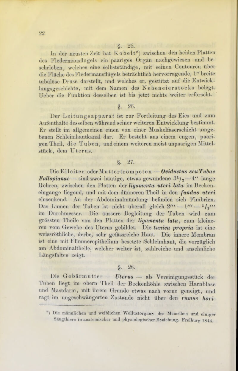 §. 25. ln der neusten Zeit Lat Kobelt*) zwischen den beiden Platten des Flederniaustlügels ein paariges Organ nachgewiesen und be- schrieben, welches eine selbstständige, mit seinen Contouren über die Fläche desFlederinausflügels beträchtlich hervorragende, P'breite tubulöse Drüse darstellt, und w'elches er, gestützt auf die Entwick- lungsgeschichte, mit dem Namen des Nebeneierstocks belegt, lieber die Funktion desselben ist bis jetzt nichts weiter erforscht. §. 26. Der Leitungsapparat ist zur Fortleitung des Eies und zum Aufenthalte desselben während seiner weiteren Entwicklung bestimmt. Er stellt im allgemeinen einen von einer Muskelfaserschicht umge- benen Schleimhautkanal dar. Er besteht aus einem engen, paari- gen Theil, die Tuben, und einem w^eitcren meist unpaarigen Mittel- stück, dem Uterus. §. 27. Die Eileiter oderMuttertrompeten — Oviductus seuTuhae Fallopianae — sind zwei häutige, etwas gewundene —4'' lange Pöhren, zwischen den Platten der ligamenta uteri lata im Becken- cingangc liegend, und mit dem dünneren Theil in den fundus uteri einsenkend. An der Abdominalmündung befinden sich Fimbrien. Das Lumen der Tuben ist nicht überall gleich 2'—1'^'— im Durchmesser. Die äussere Begleitung der Tuben wird zum grössten Theile von den Platten der ligamenta lata, zum kleine- ren vom Gewebe des Uterus gebildet. Die tunica propria ist eine weissröthliche, derbe, sehr gefässreiche Haut. Die innere Membran ist eine mit Flimmercpithellum besetzte Schleimhaut, die vorzüglich am Abdomlnalthcile, welcher weiter ist, zahlreiche und ansehnliche rjängsfalten zeigt. §. 28. Die Gebärmutter — Uterus — als Vereinigungsstück der Tuben liegt im obcrn Theil der Beckenhöhle zwischen Harnblase und INIastdarm, mit ihrem Grunde etwas nach vorne geneigt, und ragt im ungeschwängerten Zustande nicht über den ramus liori- Die rricännlichen und weiblichen Wollustorgane des Menschen und einiger Säugthiere in anatomischer und physiologischer Beziehung. Freiburg 18'14.