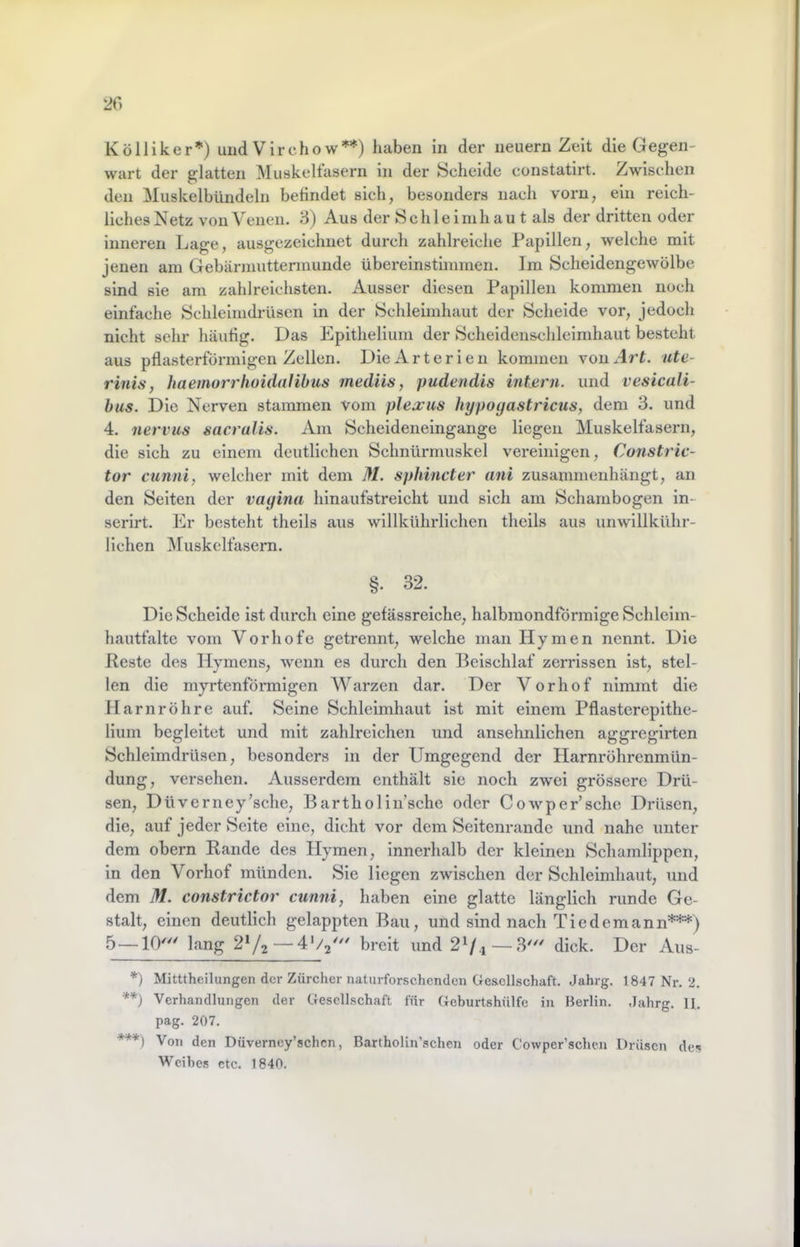 wart der glatten Muskelfasern in der Schelde constatirt. Zwischen den Muskelbündeln befindet sich, besonders nach vorn, ein reich- llchesNetz von Venen. 3) Aus der Schleimhau t als der dritten oder inneren Lage, ausgezeichnet durch zahlreiche Papillen, welche mit jenen am Gebärmuttermunde übereinstimmen. Im Sclieidengewölbe sind sie am zahlreichsten. Ausser diesen Papillen kommen noch einfache Schleimdrüsen in der Schleimhaut der Schelde vor, jedoch nicht sehr häufig. Das Epithelium der Scheidenschleimhaut besteht aus pflasterförmigen Zellen. Die Arterien kommen von Art. ute- rinis, haemorrhoidalihus mediis, pudendis intern, und vesicali- bus. Die Nerven stammen vom plexus hypoyastricus, dem 3. und 4. nervus sacralis. Am Scheideneingange liegen Muskelfasern, die sich zu einem deutlichen Schnürmuskel vereinigen, Constric- tor cunni, welcher mit dem M. sphincter ani zusammenhängt, an den Selten der vagina hinaufstreicht und sich am Schambogen in- serirt. Er besteht thells aus willkührlichen theils aus unwillkühr- llchen ]\ruskelfasern. §. 32. Die Scheide ist durch eine gefässreiche, halbmondförmige Schleim- hautfaltc vom Vorhofe getrennt, welche man Hymen nennt. Die Reste des Hymens, wenn es durch den Beischlaf zerrissen ist, stel- len die myrtenförmigen Warzen dar. Der Vorhof nimmt die Harnröhre auf. Seine Schleimhaut ist mit einem Pflastereplthe- lium begleitet und mit zahlreichen und ansehnlichen aggregirten Schleimdrüsen, besonders in der Umgegend der Harnröhrenmün- dung, versehen. Ausserdem enthält sie noch zwei grössere Drü- sen, Düverney’sche, Bartholin’sche oder Cowper’sehe Drüsen, die, auf jeder Seite eine, dicht vor dem Seltenrande und nahe unter dem obern Rande des Hymen, innerhalb der kleinen Schamlippen, in den Vorhof münden. Sie liegen zwischen der Schleimhaut, \md dem M. constrictor cunni, haben eine glatte länglich runde Ge- stalt, einen deutlich gelappten Bau, und sind nach Tie dem ann***) lang 2V2—breit und — dick. Der Aus- *) Mitttheilungen der Zürcher naturforschenden Ge&cllschaft. Jahrg. 1847 Nr. 2. **) Verhandlungen der Gesellschaft für Geburtshülfe in Berlin. Jahrg. II. pag. 207. ***) Von den Düverney’schcn, Bartholin’schen oder Cowper’schen Drüsen des Weihes etc. 1840.