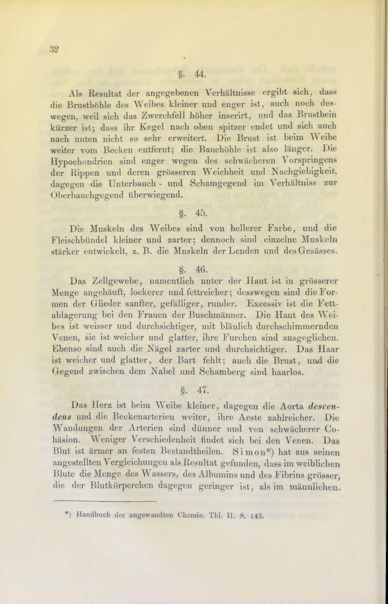 :i2 Als Resultat der angegebenen Verhältnisse ergibt sich, dass die -Brusthöhle des Weibes kleiner und enger ist, auch noch des- wegen, weil sich das Zwerchfell höher inserirt, und das Brustbein kürzer ist 5 dass ihr Regel nach oben spitzer endet und sich auch nach unten nicht so sehr erweitert. Die Brust ist beim V eibe weiter vom Becken entfernt; die Bauchöhle ist also länger. Die Ilypochondnen sind enger wegen des schwächeren Vorspringens der Rippen und deren grösseren Weichheit und Nachgiebigkeit, dagegen die Unterbauch - und Schamgegend im Verhältniss zur ()berbauchgcgcnd überwiegend. §. 45. Die Muskeln des Weibes sind von hellerer Farbe, und die Fleischbündel kleiner und zarter; dennoch sind einzelne Muskeln stärker entwickelt, z. B. die Muskeln der Lenden und desGesässcs. §; 46. Das Zellgewebe, namentlich unter der Haut ist in grösserer Menge angchäuft, lockerer und fettreicher; desswegen sind die For- men der Glieder sanfter, gefälliger, runder. Excessiv Ist die Fett- ablagcrung bei den Frauen der Buschmänner. Die Haut des Wei- bes ist weisser und durchsichtiger, mit bläulich durchschimmernden V’’enen, sie ist weicher und glatter, ihre Furchen sind ausgeglichen. Kbenso sind auch die Nägel zarter und durchsichtiger. Das Haar ist weicher und glatter, der Bart fehlt; auch die Brust, und die Ciegend zwischen dem Nabel und 8chamberg sind haarlos. §. 47. Das Herz ist beim eibe kleiner, dagegen die Aorta dcscen- dens und die Beckenartcrien weiter, ihre Aeste zahlreicher. Die Wandungen der Arterien sind dünner und von schwächerer Co- häsion. Weniger Verschiedenheit findet sich bei den Venen. Das Blut ist ärmer an festen Bestandtheilen. Himon*) hat aus seinen angestellten Vergleichungen als Resultat gefunden, dass im weiblichen Blute die Menge des W assers, des Albumins und des Fibrins grösser, die der Blutkörperchen dagegen geringer Ist, als im männlichen.