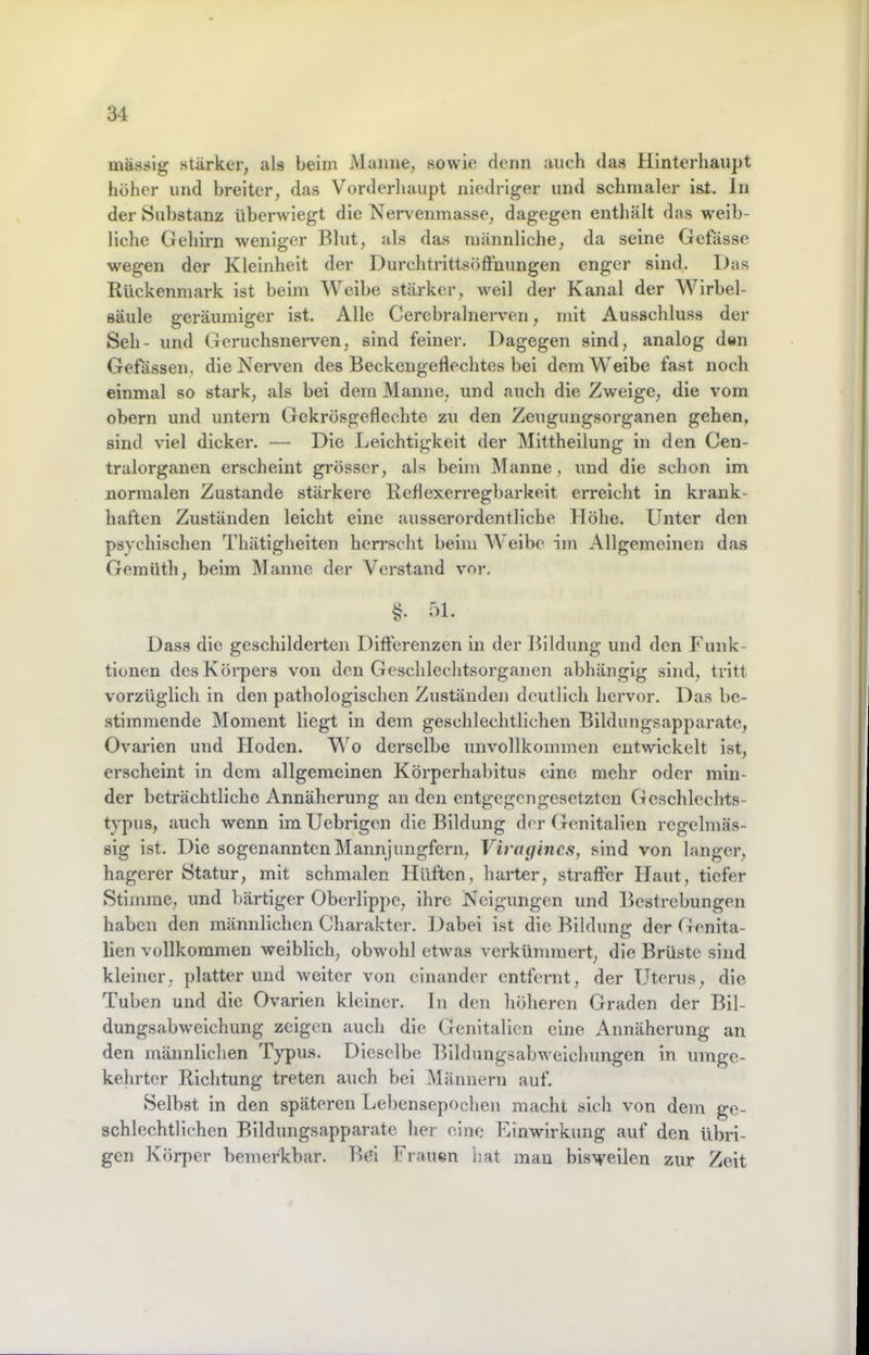 massig stärker, als beim Mumie, sowie dorm auch das Hinterhaupt höher und breiter, das Vorderliuupt niedriger und schmaler ist. ln der Substanz überwiegt die Nervenmasse, dagegen enthält das weib- liche Gehirn weniger Blut, als das männliche, da seine Gctasse wegen der Kleinheit der Durchtrittsöfthungen enger sind. Das Rückenmark ist beim Weibe stärker, weil der Kanal der Wirbel- säule geräumiger ist. Alle Cercbralnerven, mit Ausschluss der Seh- und Geruchsneiwen, sind feiner. Dagegen sind, analog den Gefässen, die Nerven des Beckengeflechtes bei dem Weibe fast noch einmal so stark, als bei dem Manne, und auch die Zweige, die vom obern und untern Gekrösgeflechte zu den Zeugungsorganen gehen, sind viel dicker. — Die Leichtigkeit der Mittheilung in den Cen- tralorganen erscheint grösser, als beim Manne, und die schon im normalen Zustande stärkere Reflexerregbarkeit erreicht ln krank- haften Zuständen leicht eine ausserordentliche Höhe. Unter den psychischen Thätigheiten herrscht beim AVeibc im Allgemeinen das Geraüth, beim Manne der Verstand vor. §. 51. Dass die geschilderten Differenzen in der Bildung und den Funk- tionen des Körpers von den Geschlechtsorganen abhängig sind, tritt vorzüglich in den pathologischen Zuständen deutlich hervor. Das be- stimmende Moment liegt in dem geschlechtlichen Bildungsapparate, Ovai'ien und Hoden. Wo derselbe unvollkommen entwickelt ist, erscheint in dem allgemeinen Körperhabitus eine mehr oder min- der beträchtliche Annäherung an den entgegengesetzten Gcschlechts- typus, auch wenn im Uebrigen die Bildung der Genitalien regelmäs- sig ist. Die sogenannten Mannjungfern, Viraiiincs, sind von langer, hagerer Statur, mit schmalen Hüften, harter, straffer Haut, tiefer Stimme, und bärtiger Oberlippe, ihre Neigungen und Bestrebungen haben den männlichen Charakter. Dabei ist die Bildung der Genita- lien vollkommen weiblich, obwohl etwas verkümmert, die Brüste sind kleiner, platterund weiter von einander entfernt, der Uterus, die Tuben und die Ovarien kleiner. In den höheren Graden der Bil- dungsabweichung zeigen auch die Genitalien eine Annäherung an den männlichen Typus. Dieselbe Bildungsabweichungen in umge- kehrter Richtung treten auch bei Männern auf. Selbst in den späteren Lel)ensepochen macht sich von dem ge- schlechtlichen Bildungsapparate her eine Einwirkung auf den übri- gen Körper bemerkbar. BFi Frauen hat man bisweilen zur Zeit