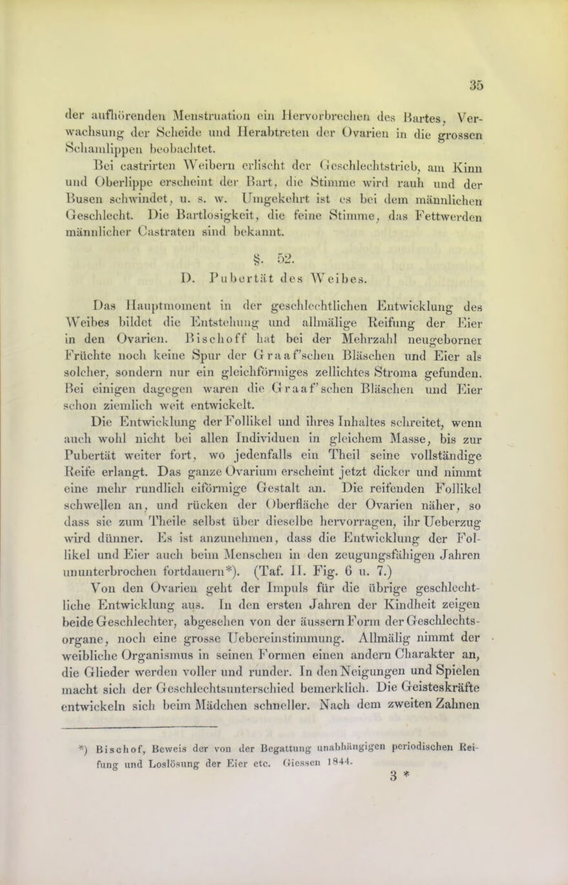 der aufliörenden Menstruation ein Hervorbreclien des Bartes, Ver- wachsung der Scheide und Ilerabtreten der Ovarien in die grossen Schamlippen beobachtet. l^ei castrlrten Weibern erlischt der (ieschlechtstrleb, am Kinn und Oberlippe erscheint der Bart, die Stimme wird rauh und der Busen schwindet, u. s. w. Umgekehrt ist es bei dem männlichen Geschlecht. Die Bartlosigkeit, die feine Stimme, das Uettwerden männlicher Castraten sind bekannt. §. 52. I). JUibertät des AVeibes. Das llauptmoment in der geschlechtlichen Entwicklung des Weibes bildet die Entstehung und allmälige Reifung der Eier ln den Ovarien. Blschoff hat bei der Mehrzahl neugeborner Brächte noch keine Spur der Graaf’sehen Bläschen und Eier als solcher, sondern nur ein gleichförmiges zellichtes Stroma gefunden. Bel einigen dagegen waren die Graaf’schen Bläschen und Eier schon ziemlich weit entwickelt. Die Entwicklung der Follikel und ihres Inhaltes schreitet, wenn auch wohl nicht bei allen Individuen ln gleichem Masse, bis zur Pubertät weiter fort, wo jedenfalls ein Theil seine vollständige Reife erlangt. Das ganze Ovariuni erscheint jetzt dicker und nimmt eine mehr rundlich eiförmige Gestalt an. Die reifenden Follikel schwellen an, und rücken der Oberfläche der Ovarien näher, so dass sie zum Theile selbst über dieselbe hervorragen, ihr Ueberzug wird dünner, kis ist anzunehmen, dass die Entwicklung der Fol- likel und Eier auch beim Menschen ln den zeugungsfähigen Jahren ununterbrochen fortdauern*). (Taf. II. Fig. 6 u. 7.) Von den Ovarien geht der Impuls für die übrige geschlecht- liche Entwicklung aus. ln den ersten Jahren der Kindheit zeigen beide Geschlechter, abgesehen von der äussem Form der Geschlechts- organe, noch eine grosse Uebereinstimmung. Allraälig nimmt der weibliche Organismus in seinen Formen einen andern Charakter an, die Glieder werden voller und runder, ln den Neigungen und Spielen macht sich der Geschlechtsuntcrschied benierklich. Die Geisteskräfte entwickeln sich beim Mädchen schneller. Nach dem zweiten Zahnen Bischof, Beweis der von der Begattung- unabl>ängigen periodischen Rei- funo- und Loslösung der Eier etc. (tiessen 1844. 3 =»=