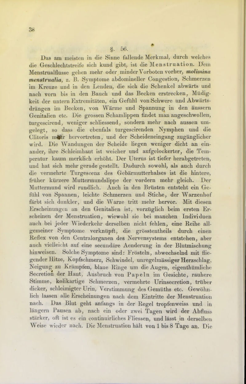 §• Das am meisten In die Sinne tallende Merkmal^ durch welches die Geschlechtstreite sich kund gibt, ist die Menstruation. Dem Menstrualflusse gehen mehr oder minder Vorboten vorher, molimina menstrualia, z, B. Symptome abdomineller Congestion, Schmerzen im Kreuze und in den Lenden, die sich die Schenkel abwärts und nach vorn bis in den Bauch und das Becken erstrecken, Müdig- keit der untern Extremitäten, ein Gefühl von Schwere und Abwärts- drängen im Becken, von Wärme und Spannung in den äussern Genitalien etc. Die grossen Schamlippen findet man angeschwollen, turgescirend, weniger schliessend, sondern mehr nach aussen um- gelegt, so dass die ebentäls turgescirenden Nymphen und die Clitoris m|^r hervortreten, und der Scheideneingang zugänglicher wird. Die Wandungen der Scheide liegen weniger dicht an ein- ander, ihre Schleimhaut ist weicher und aufgelockertcr, die Tem- peratur kaum merklich erhöht. Der Uterus ist tiefer herabgetreten, und hat sich mehr gerade gestellt. Dadurch sowohl, als auch durch die vermehrte Turgescenz des Gcbärmutterhalses ist die hintere, früher kürzere Muttermundslippe der vordem mehr gleich. Der Muttermund wird rundlich. Auch in den Brüsten entsteht ein Ge- fühl von Spannen, leichte Schmerzen und Stiche, der Warzenhof färbt sich dunkler, und die Warze tritt mehr hervor. Mit diesen Erscheinungen an den Genitalien ist, vorzüglich beim ersten Er- scheinen der Menstruation, wiewohl sie bei manchen Individuen auch bei jeder Wiederkehr derselben nicht fehlen, eine Reihe all- gemeiner Symptome verknüpft, die grösstentheils durch einen Reflex von den Centralorganen des Nervensystems entstehen, aber auch vielleicht auf eine secundäre Aenderung in der Blutmischung hinweisen. Solche Symptome sind: Frösteln, abwechselnd mit flie- gender Hitze, Kopfschmerz, Schwindel, unregelmässiger Herzschlag, Neigung zu Krämpfen, blaue Ringe um die Augen, eigenthümlichc Secretion der Haut, Ausbruch von Papeln im Gesichte, rauhere Stimme, kolikartige Schmerzen, vermehrte Urinsecretion, trüber dicker, schlcimigtcr Urin, Verstimmung des Gemüths etc. Gewöhn- lich lassen alle Erscheinungen nach dem Eintritte der Menstruation nach. Das Blut geht anfangs in der Regel tropfenweiss und in längern Pausen ab, nach ein oder zwei Tagen wird der Abfluss stärker, oft ist es ein continuirliches Fliessen, und lässt in derselben