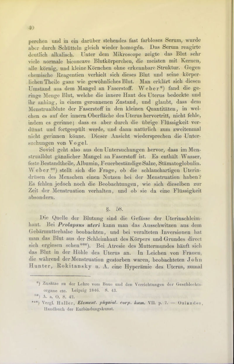 perchcii und in ein darüber stehendes fast farbloses Serum, wurde aber durch Schütteln gleich wieder homogdn. Das Serum reagirtc deutlich alkalisch. Unter dem Mikroscope zeigte das Blut sehr viele normale biconcave Blutköi’perchen, die meisten mit Kernen, alle körnig, und kleine Körnchen ohne erkennbare Struktur. Gegen chemische Rcagentieu verhielt sich dieses Blut und seine körper- lichen Thelle ganz wie gewöhnliches Blut. Man erklärt sich diesen Umstand aus dem Mangel an Faserstoff. Weber*) fand die ge- ringe ]\Ienge Blut, welche die innere Haut des Uterus bedeckte und ihr anhing, in einem geronnenen Zustand, und glaubt, dass dem Menstrualblutc der Faserstoff in den kleinen Quantitäten, in wel- chen es auf der Innern Oberfläche des Uterus hervortritt, nicht fehle, indem es gerinne; dass es aber durch die übrige Flüssigkeit ver- dünnt und fortgespült werde, und dann natürlich zum zweitenmal nicht gerinnen könne. Dieser Ansicht wiedersprechen die Unter- suchungen von Vogel. Soviel geht also aus den Untersuchungen hervor, dass im Men- strualblut gänzlicher Mangel an Faserstoff ist. Es enthält Wasser, feste Bcstandtheile, Albumin, Feuerbeständige Salze, Stämatoglobulln. Weber**) stellt sich die Frage, ob die schlauchartigen Uterin- drüsen des Menschen einen Nutzen bei der Menstruation haben? Es fehlen jedoch noch die Beobachtungen, wie sich dieselben zur Zelt der Menstruation verhalten, und ob sie da eine Flüssigkeit absondern. 58. iHo Quelle der Blutung sind die Gefässe der Uterinschlcim- haut. ]5el Prnlapsus utcri kann man das Ausschwitzen aus dem Gcbärmutterhalse beobachten, und bei veralteten Inversionen hat man das Blut aus der Schleimhaut des Körpers und Grundes direct sich ergiesen sehen***). Bei Atresie des Muttermundes häuft sich das Blut in der Höhle des Uterus an. ln Leichen von Frauen, die während der Menstruation gestorben waren, beobachteten John Hunter, Kokitansky u. A. eine Hyperämie des Uterus, zumal Zusätze zu der Lehre vom Haue und den Verrichtungen der Geschlcchts- üigane etc. Leipzig 184G. S. 43. A. a. 0. .S. 42. *•*) Vcrgl. Haller, Element, physiul. rorp. hum. VH. p. 2. — Osiandev, Handbuch der Eutl>indungskunst.