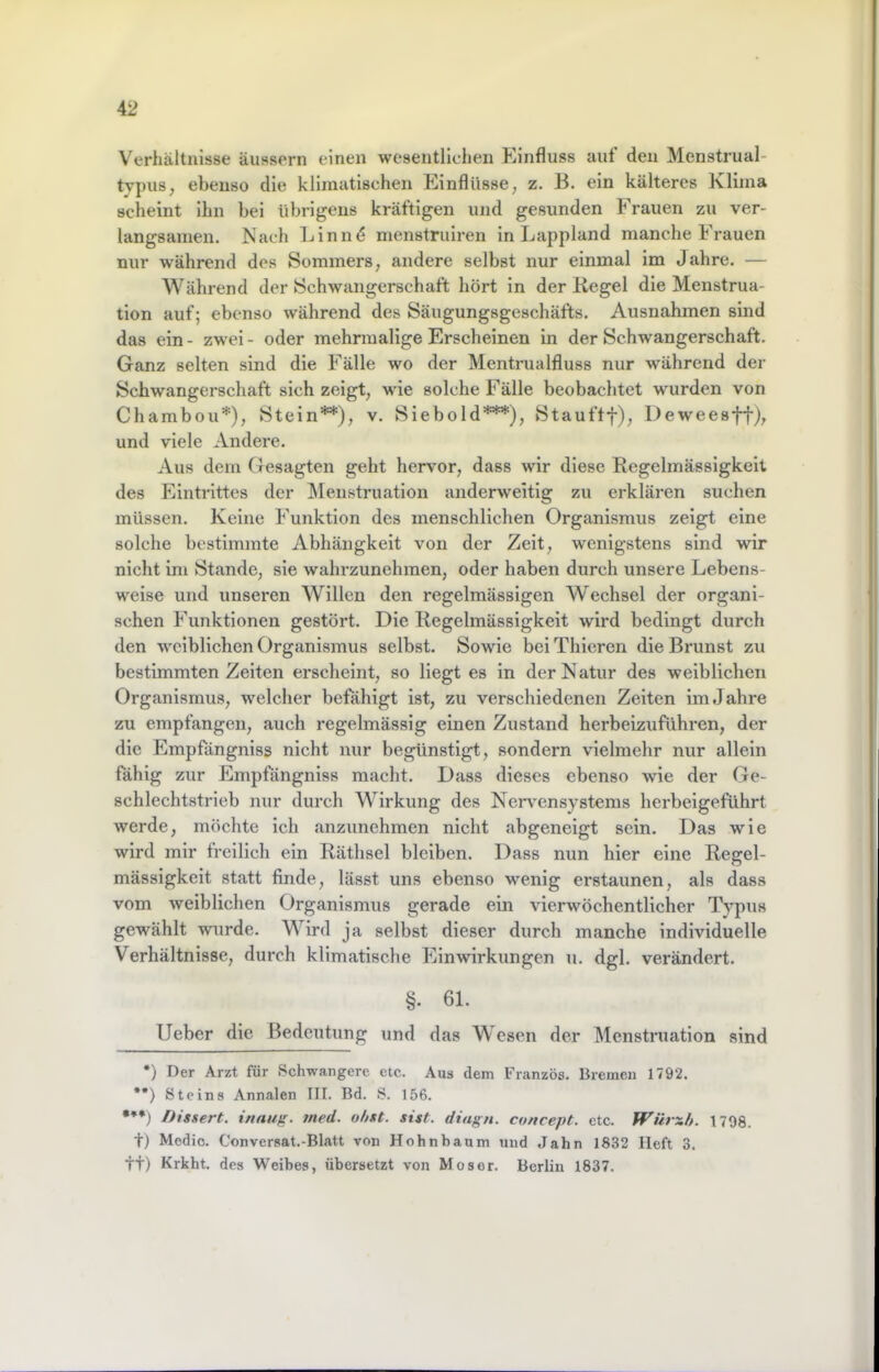Verhältnisse äussern einen wesentlichen Kinfluss aut den Menstrual- tvpiis, ebenso die klimatischen Einflüsse, z. B. ein kälteres Klima scheint ihn bei übrigens kräftigen und gesunden Frauen zu ver- langsamen. Nach Linnd menstruiren in Lappland manche Frauen nur während des Sommers, andere selbst nur einmal im Jahre. — Während der Schwangerschaft hört in der Regel die Menstrua- tion auf; ebenso während des Säugungsgeschäfts. Ausnahmen sind das ein - zwei - oder mehrmalige Erscheinen in der Schwangerschaft. Ganz selten sind die Fälle wo der Mentrualfluss nur während der Schwangerschaft sich zeigt, wie solche Fälle beobachtet wurden von Chambou*), Stein**), v. Siebold***), Stauftf), Deweesff), und viele Andere. Aus dem Gesagten geht hervor, dass wir diese Regelmässigkeit des Eintrittes der Menstruation anderweitig zu erklären suchen müssen. Keine Funktion des menschlichen Organismus zeigt eine solche bestimmte Abhängkeit von der Zeit, wenigstens sind wir nicht im Stande, sie wahrzunehraen, oder haben durch unsere Lebens- weise und unseren Willen den regelmässigen Wechsel der organi- schen Funktionen gestört. Die Regelmässigkeit wird bedingt durch den weiblichen Organismus selbst. Sowie bciThicren die Brunst zu bestimmten Zeiten erscheint, so liegt es in der Natur des weiblichen Organismus, welcher befähigt ist, zu verschiedenen Zeiten im Jahre zu empfangen, auch regelmässig einen Zustand herbeizuführen, der die Empfängniss nicht nur begünstigt, sondern vielmehr nur allein fähig zur Empfängniss macht. Dass dieses ebenso wie der Ge- schlechtstrieb nur durch Wirkung des Neiwensystems herbeigeführt werde, möchte ich anzunehmen nicht abgeneigt sein. Das wie wird mir freilich ein Räthsel bleiben. Dass nun hier eine Regel- mässigkeit statt finde, lässt uns ebenso wenig erstaunen, als dass vom weiblichen Organismus gerade ein vierwöchentlicher Typus gewählt wurde. Wird ja selbst dieser durch manche individuelle Verhältnisse, durch klimatische Einwirkungen u. dgl. verändert. §. 61. Ueber die Bedeutung und das Wesen der Menstruation sind *) Der Arzt für Schwangere etc. Aus dem Franzos. Bremen 1792. **) Steins Annalen III. Bd. S. 156. •**) Dissert. inaufr. med. o/ixt. sist. diagn. concept. etc. Wärxh. 1798. tj Medic. Conversat.-Blatt von Hohnbaum und Jahn 1832 lieft 3. tt) Krkht. des Weibes, übersetzt von Moser. Berlin 1837.