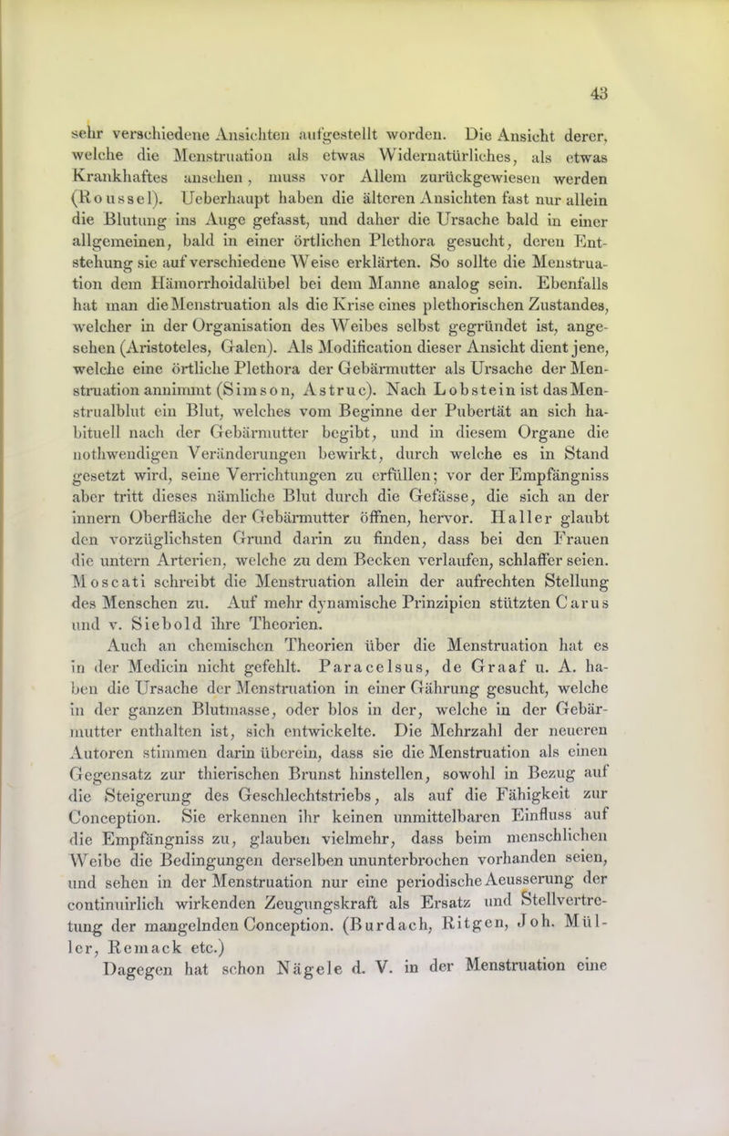 sehr verschiedene Ansichten autgestellt worden. Die Ansicht derer, welche die Menstruation als etwas Wideiaiatürliches, als etwas Krankhaftes ansehen, muss vor Allem zurückgewiesen werden (Roussel). Ueberhaupt haben die älteren Ansichten fast nur allein die Blutung ins Auge gefasst, und daher die Ursache bald in einer allgemeinen, bald in einer örtlichen Plethora gesucht, deren Ent- stehung sie auf verschiedene Weise erklärten. So sollte die Menstrua- tion dem Hämorrhoidalübel bei dem Manne analog sein. Ebenfalls hat man die Menstruation als die Krise eines plethorischen Zustandes, welcher in der Organisation des Weibes selbst gegründet ist, ange- sehen (Aristoteles, Galen). Als Modlhcatlon dieser Ansicht dient jene, welche eine örtliche Plethora der Gebärmutter als Ursache der Men- struation annimmt (Sims on, Astruc). Nach Lobstein ist dasMen- strualblut ein Blut, welches vom Beginne der Pubertät an sich ha- bituell nach der Gebärmutter begibt, und In diesem Organe die uothwendigen Veränderungen bewirkt, durch welche es in Stand gesetzt wird, seine VeiTichtungen zu erfüllen; vor der Empfängniss aber tritt dieses nämliche Blut durch die Gefässe, die sich an der Innern Oberfläche der Gebärmutter öffnen, hervor. Haller glaubt den vorzüglichsten Grund darin zu finden, dass bei den Frauen die untern Arterien, welche zu dem Becken verlaufen, schlaffer seien. Moscati schreibt die Menstruation allein der aufrechten Stellung des Menschen zu. Auf mehr dynamische Prinzipien stützten Carus und v. Sieb old ihre Theorien. Auch an chemischen Theorien über die Menstruation hat es in der Medicin nicht gefehlt. Paracelsus, de Graaf u. A. ha- ben die Ursache der Menstruation in einer Gährung gesucht, welche in der ganzen Blutmasse, oder blos In der, welche in der Gebär- mutter enthalten ist, sich entwickelte. Die Mehrzahl der neueren Autoren stimmen darin überein, dass sie die Menstruation als einen Gegensatz zur thierischen Brunst hinstellen, sowohl In Bezug auf die Steigerung des Geschlechtstriebs, als auf die Fähigkeit zur Conception. Sie erkennen ihr keinen unmittelbaren Einfluss auf die Empfängniss zu, glauben vielmehr, dass beim menschlichen Weibe die Bedingungen derselben ununterbrochen vorhanden seien, und sehen in der Menstruation nur eine periodische Aeusserung der contlnuirlich wirkenden Zeugungskraft als Ersatz und Stellvertre- tung der mangelnden Conception. (Burdach, RItgen, Joh. Mül- ler, Reniack etc.) Dagegen hat schon Nägele d. V. in der Menstruation eine