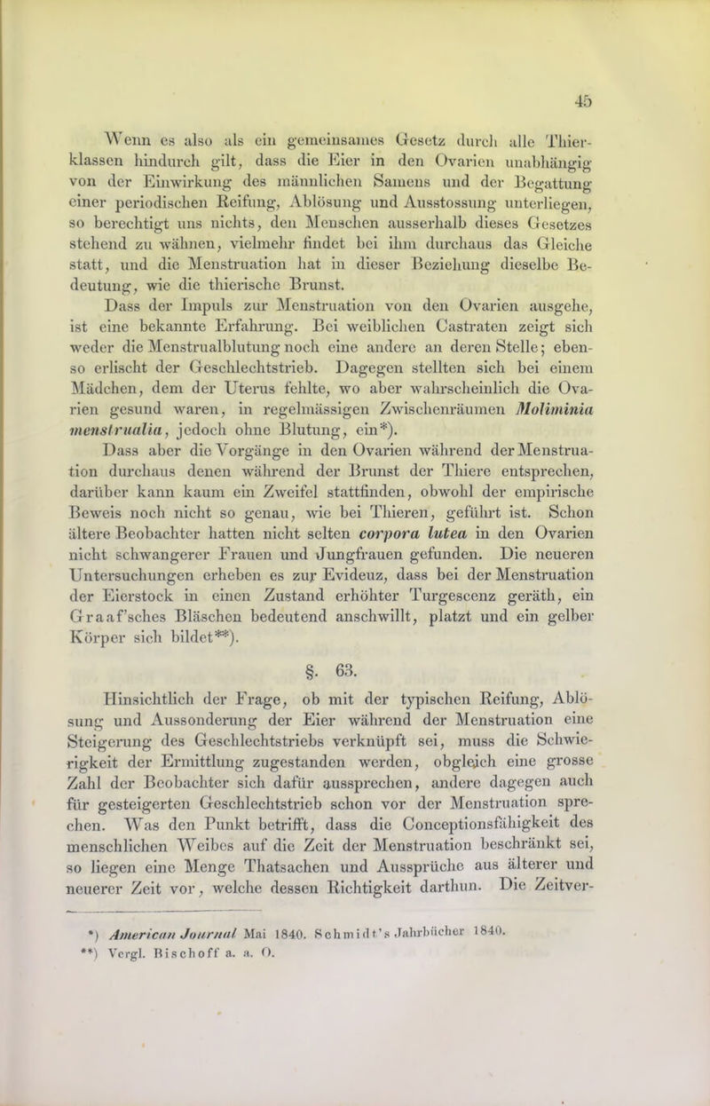 Wenn es also als ein gemeinsames Gesetz dureli alle Tliier- klassen hindurch gilt, dass die Eier in den Ovarien unabhängig von der Einwirkung des männlichen Samens und der Begattung einer periodischen Reifung, Ablösung und Ausstossung unterliegen, so berechtigt uns nichts, den Menschen ausserhalb dieses Gesetzes stehend zu wähnen, vielmehr findet bei ihm durchaus das Gleiche statt, und die Menstruation hat in dieser Beziehung dieselbe Be- deutung, wie die thierische Brunst. Dass der Impuls zur Menstruation von den Ovarien ausgehe, ist eine bekannte Erfahrung. Bei weiblichen Castraten zeigt sich weder die Menstrualblutung noch eine andere an deren Stelle; eben- so erlischt der Geschlechtstrieb. Dagegen stellten sich bei einem IMädchen, dem der Uterus fehlte, wo aber wahrscheinlich die Ova- rien gesund waren, in regelmässigen Zwischenräumen MoUininia inenslrualia, jedoch ohne Blutung, ein*). Dass aber die Vorgänge in den Ovarien während der Menstrua- tion durchaus denen während der Brunst der Thiere entsprechen, darüber kann kaum ein Zweifel stattfinden, obwohl der empirische Beweis noch nicht so genau, wie bei Thieren, geführt ist. Schon ältere Beobachter hatten nicht selten corpora lutea in den Ovarien nicht schwangerer Frauen und Jungfrauen gefunden. Die neueren Untersuchungen erheben es zuj* Evideuz, dass bei der Menstruation der Eierstock in einen Zustand erhöhter Turgescenz geräth, ein Graaf’sches Bläschen bedeutend anschwillt, platzt und ein gelber Körper sich bildet**). §. 63. Hinsichtlich der Frage, ob mit der tj^ischen Reifung, Ablö- sung und Aussonderung der Eier während der Menstruation eine Steigerung des Geschlechtstriebs verknüpft sei, muss die Schwie- rigkeit der Ermittlung zugestanden werden, obgleich eine grosse Zahl der Beobachter sich dafür aussprechen, andere dagegen auch für gesteigerten Geschlechtstrieb schon vor der Menstruation spre- chen. Was den Punkt betrifft, dass die Concejitionsfähigkeit des menschlichen Weibes auf die Zeit der Menstruation beschränkt sei, so liegen eine Menge Thatsachen und Aussprüche aus älterer und neuerer Zeit vor, welche dessen Richtigkeit darthun. Die Zeitver- *) American Jourtial Mai 1840. Schmidt’s Jahrbücher 1840. Vcrgl. Risch off a. a. O.