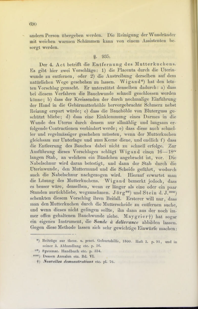 (590 andern Person übergeben werden, l^ic Reinigung der AVnndrändcr mit weiclien warmen Schämmen kann von einem Assistenten be- sorgt werden. 935. Der 4. Act betrift’t die Entfernung des Mutterkuchens. Ps gibt hier zwei Vorschläge: 1) die Placenta durch die Uterin- wunde zu entfernen, oder 2) die Austreibung derselben auf dem natürlichen Wege geschehen zu lassen. Wigand*) hat den letz- ten Vorschlag gemacht. Er unterstützt denselben dadurch: a) dass bei diesem Verfahren die Bauchwunde schnell geschlossen werden könne; b) dass der Kreissenden der durch nochmalige Einführung der Hand in die Gebärmutterhöhle hervorgebrachte Schmerz nebst Reizung erspart würde; c) dass die Bauchöhle von Bluterguss ge- schützt bliebe; d) dass eine Einklemmung eines Darmes in die Wunde des Uterus durch dessen nur allmählig und langsam er- folgende Contractionen verhindert werde; e) dass diese auch schnel- ler und regelmässiger geschehen müssten, wenn der Mutterkuchen gleichsam zur Unterlage und zum Kerne diene, und endlich f) dass die Entleerung des Bauches dabei nicht zu schnell erfolge. Zur Ausführung dieses Vorschlages schlägt Wigand einen 16—18'' langen Stab, an welchem ein Bändchen angebracht ist, vor. Die Nabelschnur wird daran befestigt, und dann der Stab durch die Uterinwunde, den Muttermund und die Scheide geführt, wodurch auch die Nabelschnur nachgezogen wird. Hierauf erwartet man die Lösung des Mutterkuchens. Wigand bemerkt jedoch, dass es besser wäre, denselben, wenn er länger als eine oder ein paar Stunden zurückbliebe, wegzunehmen. Jörg**) und Stein d. J.***) schenkten diesem Vorschlag ihren Beifall. Ersterer will nur, dass man den Mutterkuchen durch die Mutterscheide zu entfernen suche, und wenn dieses nicht gelingen sollte, ihn dann aus der noch im- mer offen gehaltenen Bauchwunde ziehe. Maygrierf) hat sogar ein eigenes Instrument, die Sonde d delivrance abbilden lassen. Gegen diese Methode lassen sich sehr gewichtige Einwürfe machen: *) Beitrüge zur theor. u. pract. Geburtshilfe, 1800. lieft 2. p. 91, uiid in seiner 3. Abhandlung etc. p. 26. **) Systemat. Handbuch etc. p. 354. ***) Dessen Annalen etc. Bd. VI. t) Nouvelles demonstrntions etc. pl. 76.