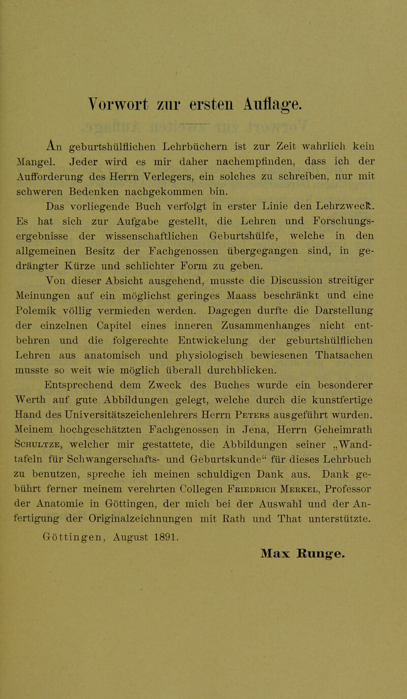 An geburtshülfliclien Lehrbüchern ist zur Zeit wahrlich kein Mangel. Jeder wird es mir daher nachempfinden, dass ich der Aufforderung des Herrn Verlegers, ein solches zu schreiben, nur mit schweren Bedenken nachgekommen bin. Das vorliegende Buch verfolgt in erster Linie den Lehrzweck. Es hat sich zur Aufgabe gestellt, die Lehren und Forschungs- ergebnisse der wissenschaftlichen Geburtshülfe, welche in den allgemeinen Besitz der Fachgenossen übergegangen sind, in ge- drängter Kürze und schlichter Form zu geben. Von dieser Absicht ausgehend, musste die Discussion streitiger Meinungen auf ein möglichst geringes Maass beschränkt und eine Polemik völlig vermieden werden. Dagegen durfte die Darstellung der einzelnen Capitel eines inneren Zusammenhanges nicht ent- behren und die folgerechte Entwickelung der geburtshülflichen Lehren aus anatomisch und physiologisch bewiesenen Thatsachen musste so weit wie möglich überall durchblicken. Entsprechend dem Zweck des Buches wurde ein besonderer Werth auf gute Abbildungen gelegt, welche durch die kunstfertige Hand des Universitätszeichenlehrers Herrn Peters ausgeführt wurden. Meinem hochgeschätzten Fachgenossen in Jena, Herrn Geheimrath ScHüLTZE, welcher mir gestattete, die Abbildungen seiner „Wand- tafeln für Schwangerschafts- und Geburtskunde für dieses Lehrbuch zu benutzen, spreche ich meinen schuldigen Dank aus. Dank ge- bührt ferner meinem verehrten CoUegen Friedrich Merkel, Professor der Anatomie in Göttingen, der mich bei der Auswahl und der An- fertigung der Originalzeichnungen mit Rath und That unterstützte. Göttingen, August 1891.