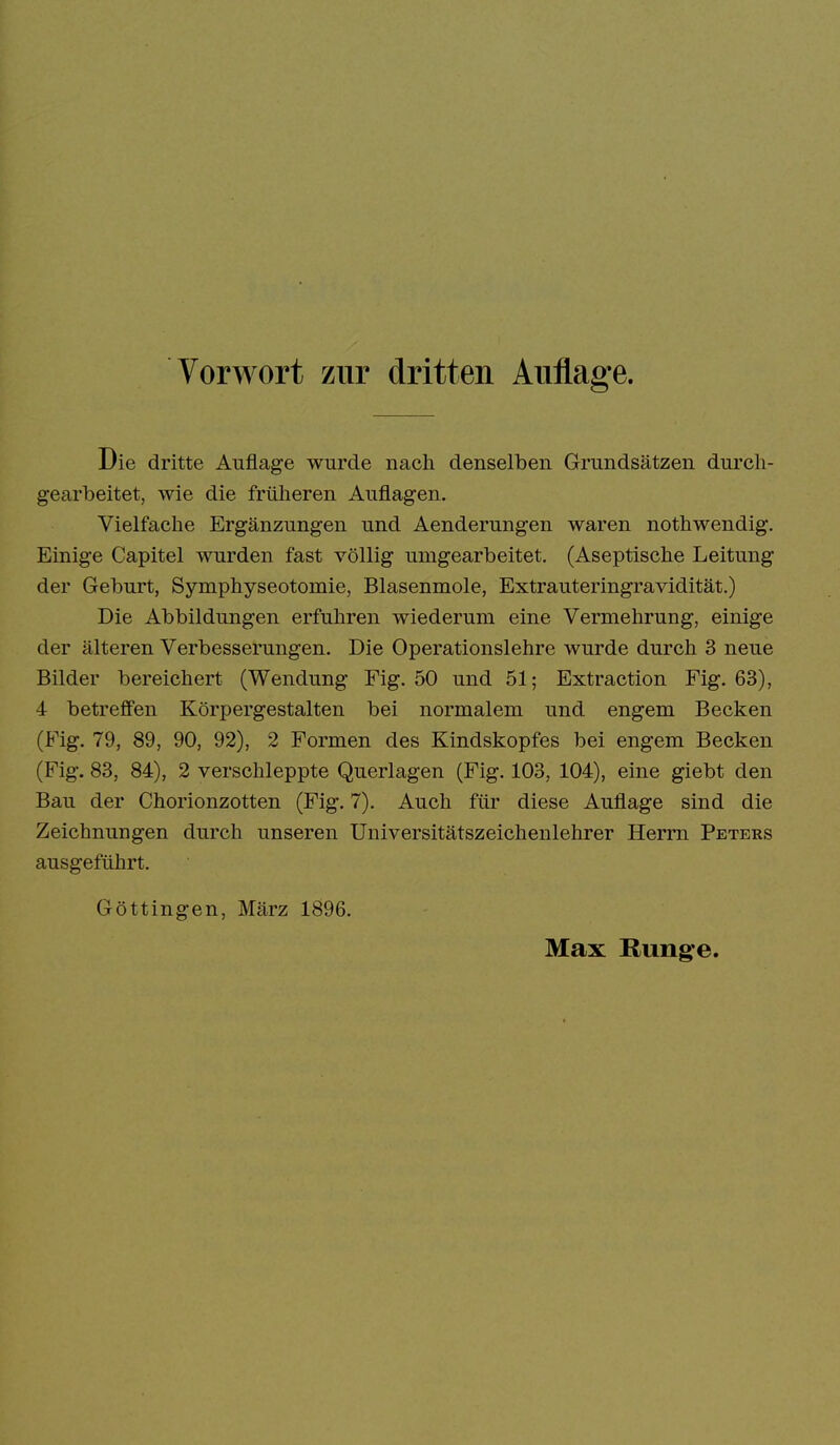 Die dritte Auflage wurde nach denselben Grundsätzen durch- gearbeitet, wie die früheren Auflagen, Vielfache Ergänzungen und Aenderungen waren nothwendig. Einige Capitel wurden fast völlig umgearbeitet. (Aseptische Leitung der Geburt, Symphyseotomie, Blasenmole, Extrauteringravidität.) Die Abbildungen erfuhren wiederum eine Vermehrung, einige der älteren Verbesserungen. Die Operationslehre wurde durch 3 neue Bilder bereichert (Wendung Fig. 50 und 51; Extraction Fig. 63), 4 betreffen Körpergestalten bei normalem und engem Becken (Fig. 79, 89, 90, 92), 2 Formen des Kindskopfes bei engem Becken (Fig. 83, 84), 2 verschleppte Querlagen (Fig. 103, 104), eine giebt den Bau der Chorionzotten (Fig. 7). Auch für diese Auflage sind die Zeichnungen durch unseren Universitätszeichenlehrer Herrn Peters ausgeführt. Göttingen, März 1896.