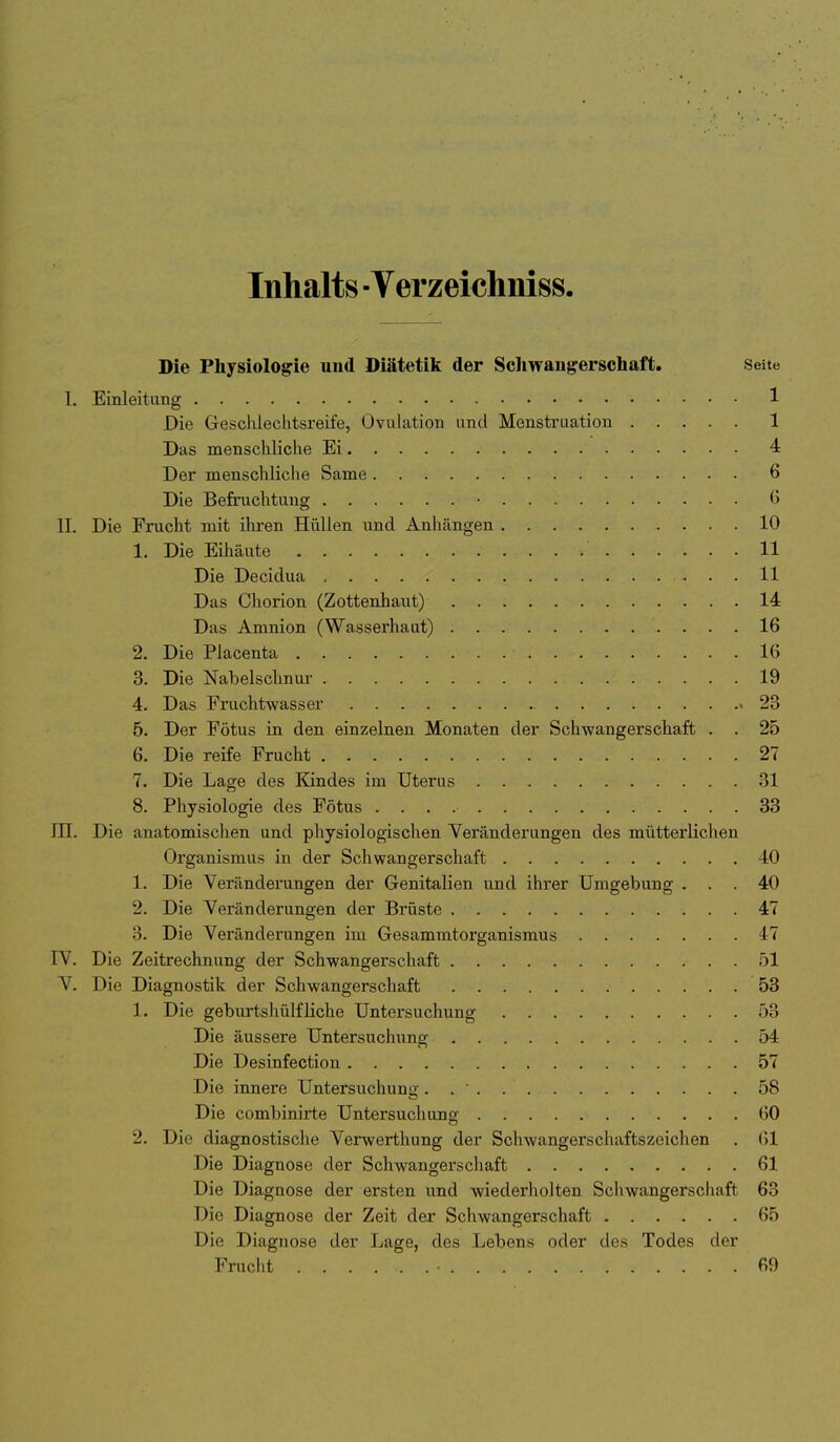 Inhalts ■ Verzeichniss. Die Physiologie und Diätetik der Sclmangersehaft, Seite 1. Einleitung 1 Die Gesclüeclitsreife, Ovulation und Menstruation 1 Das menschliche Ei 4 Der menschliche Same 6 Die Befruchtung • 6 II. Die Frucht mit ihren Hüllen und Anhängen 10 1. Die Eihäute 11 Die Decidua 11 Das Chorion (Zottenhaut) 14 Das Amnion (Wasserhaut) 16 2. Die Placenta 16 3. Die Nabelschnur 19 4. Das Fruchtwasser 23 5. Der Fötus in den einzelnen Monaten der Schwangerschaft . . 25 6. Die reife Frucht 27 7. Die Lage des Kindes im Uterus 31 8. Physiologie des Fötus 38 in. Die anatomischen und physiologischen Veränderungen des mütterlichen Organismus in der Schwangerschaft 40 1. Die Veränderungen der Genitalien und ihrer Umgebung ... 40 2. Die Veränderungen der Brüste 47 3. Die Veränderungen im Gesammtorganismus 47 IV. Die Zeitrechnung der Schwangerschaft 51 V. Die Diagnostik der Schwangerschaft 53 1. Die geburtshülfliehe Untersuchung 53 Die äussere Untersuchung 54 Die Desinfection 57 Die innere Untersuchung. . ' 58 Die combinirte Untersuchung 60 2. Die diagnostische Verwerthung der Schwangerschaftszeichen . 61 Die Diagnose der Schwangerschaft 61 Die Diagnose der ersten und wiederholten Schwangerschaft 63 Die Diagnose der Zeit der Schwangerschaft 65 Die Diagnose der Lage, des Lebens oder des Todes der Frucht ...... 69