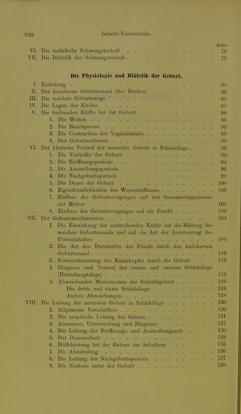 Iiilüilts-Yorzoiclim'ss. Seite VI. Die mehrfache Schwangerscliaft 70 VII. Die Diätetik der Schwangerschaft 75 Die Physiologie und Diätetik der Geburt. T. Einleitung 80 II. Der knöcherne Geburtscanal (das Becken) 80 III. Die weichen Gehurtswege ' . . ' 80 IV. Die Lagen des Kindes 87 V. Die treibenden Ifelfte bei der Geburt 88 1. Die Wehen 88 2. Die Bauchpresse 89 3. Die Contraction der Vaginalwände 89 4. Der Geburtsschmerz 89 VI. Der klinische Verlauf der normalen Geburt in Schädellage .... 93 1. Die Vorläufer der Geburt 93 2. Die Eröffnungsperiode 94 3. Die Austreibungsperiode 96 4. Die Nachgeburtsperiode 9S 5. Die Dauer der Geburt 10*» 6. Eigenthümlichkeiten des Wasserabflusses 100 7. Einfluss des Geburtsvorganges auf den Gesammtorganismus der Mutter 101 8. Einfluss des GeburtsVorganges auf die Frucht 102 VII. Der Geburtsmechanismus 104 1. Die Einwirkung der austreibenden Kräfte auf die Bildung des weichen Geburtscanais und auf die Art der Ausstossung des Uterusinhaltes 104 2. Die Art des Durchtritts der Frucht dm-ch den knöchernen Geburtscanal 110 3. Formveränderung des Kindskopfes durch die Gebui-t . . . 113 4. Diagnose und Verlauf der ersten und zweiten Schädellage (Hinterhauptslage) 115 5. Abweichender Mechanismus der Schädelgeburt 116 Die dritte und vierte Schädellage 116 Andere Abweichungen 118 VIII. Die Leitung der normalen Geburt in Schädellage 120 1. Allgemeine Vorschriften 120 2. Die aseptische Leitung der Geburt 1^21 3. Anamnese, Untersuchung und Diagnose 127 4. Die Leitung der Eröffnungs- und Austreibungszeit .... 130 5. Der Dammschutz 132 6. Hülfeleistung bei der Geburt der Schultern 135 7. Die Abnabelung 136 8. Die Leitung der Nachgeburtsperiode 137 9. Die Narkose unter der Geburt 139