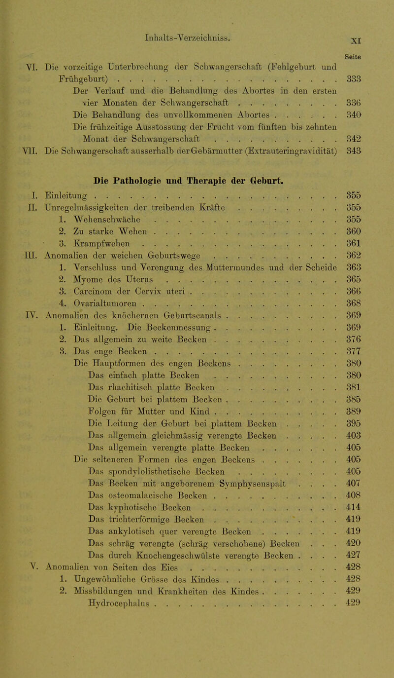 Seite VI. Die vorzeitige Unterbrechung der Scliwangerschaft (Fehlgeburt und Frühgeburt) 333 Der Verlauf und die Behandlung des Abortes in den ersten vier Monaten der Schwangerschaft 336 Die Behandlung des unvollkommenen Abortes 34Q Die frühzeitige Ausstossung der Fruclit vom fünften bis zehnten Monat der ScliAvangerschaft 342 VII. Die Schwangerschaft ausserhalb der Gebärmatter (Extrauteringravidität) 343 Die Pathologie und Therapie der Gebart. I. Einleitung 355 II. Unregelmässigkeiten der treibenden Kräfte 355 1. Wehenschwäche 355 2. Zu starke Wehen 360 3. Krampfwehen 361 m. Anomalien der weichen Geburtswege 362 1. Verscliluss und Verengung des Muttermundes und der Scheide 36 2. Myome des Uterus 365 3. Carcinom der Cervix uteri 366 4. Ovarialtumoren 368 IV. Anomalien des knöchernen Gebartscanals 369 1. Einleitung. Die Beckenmessung 369 2. Das allgemein zu weite Becken 376 3. Das enge Becken 377 Die Hauptformen des engen Beckens 380 Das einfach platte Becken 380 Das rhachitisch platte Becken 381 Die Geburt bei plattem Becken 385 Folgen für Mutter und Kind 389 Die Leitung der Geburt bei plattem Becken 395 Das allgemein gleichmässig verengte Becken 403 Das allgemein verengte platte Becken 405 Die selteneren Formen des engen Beckens 405 Das spondyloHsthetische Becken 405 Das Becken mit angeborenem Symphysenspalt .... 40^ Das osteomalacisclie Becken 408 Das kyphotisclie Becken 414 Das trichterförmige Becken 419 Das ankylotisch quer verengte Becken 419 Das schräg verengte (schräg verschobene) Becken . . . 420 Das durch Knochengescliwülste verengte Becken .... 427 V. Anomalien von Seiten des Eies 428 1. Ungewöhnliche Grösse des Kindes . 428 2. Missbildungen und Krankheiten des Kindes 429 Hydrocephalns 429
