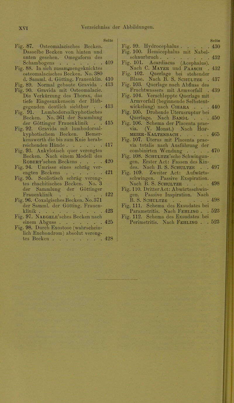 Seite Fig. 87. Osteomalacisches Becken. Dasselbe Becken von hinten und unten gesehen. Omegaform des Schambogens 409 Fig. 88. In sich zusamjnengeknicktes osteomaUxcisches Becken. No. 380 d. Samml. d. Gotting. Frauenklin. 410 Fig. 89. Normal gebaute Gravida . 413 Fig. 90. Gravida mit Osteomalacie. Die Verkürzung des Thorax, das tiefe Eingesunkensein der Hüft- gegenden deutlich sichtbar . .413 Fig. 91. Lumbodorsalkyphotisches Becken. No. 361 der Sammlung der Göttinger Frauenklinik . . 415 Fig. 92. Gravida mit lumbodorsal- kyphotischem Becken. Bemer- kenswerth die bis zum I^nie herab- reichenden Hände 417 Fig. 93. Ankylotisch quer verengtes Becken. Nach einem Modell des RoBERT'schen Beckens .... 420 Fig. 94. Umrisse eines schräg ver- engten Beckens 421 Fig. 95. Scoliotisch schräg vereng- tes rhachitisches Becken. No. 3 der Sammlung der Göttinger Frauenklinik 422 Fig. 96. Coxalgisches Becken. No.371 der Samml. der Götting. Frauen- klinik 423 Fig. 97. NAEGELE'sches Becken nach einem Abguss 425 Fig. 98. Durch Exostose (wahrschein- lich Enchondrom) absolut vereng- tes Becken 428 Seite Fig. 99. Hydrocephalus 430 Fig. 100. Hemicephalus mit Naljel- schnurbruch 432 Fig. 101. Acardiacus (Acephalus). Nach C. Mayek und Paasch . 432 Fig. 102. Querlage bei stehender Blase, Nach B. S. Schültzb . 437 Fig. 103. Querlage nach Abfluss des Fruchtwassers mit Arm Vorfall . 439 Fig. 104. Verschleppte Querlage mit Armvorfall (beginnende Selbstent- wickelung) nach Chiara . . . 440 Fig. 105. Drohende Uterusruptur bei Querlage. Nach Bandl . . . 450 Fig. 106. Schema der Placenta prae- via. (V. Monat.) Nach HoF- meier-Kaltenbach 465 Fig. 107. Uterus mit Placenta prae- via totalis nach Ausführung der combinirten Wendung .... 470 Fig. lös. ScHULTZE'scho Schwingun-. gen. Erster Act: Fassen des Kin- des. Nach B. S. ScHüLTZE . . 497 Fig. 109. Zweiter Act: Aufwärts- schwingen. Passive Exspiration. Nach B. S. Schültze .... 498 Fig. 110. Dritter Act: Abwärtsschwin- gen. Passive Inspiration. Nach B. S. SCHULTZE . . ... 498 Fig. III. Schema des Exsudates bei Parametritis. Nach Fehling . . 523 Fig. 112. Schema des Exsudates bei Perimetritis. Nach Fehling . . 523