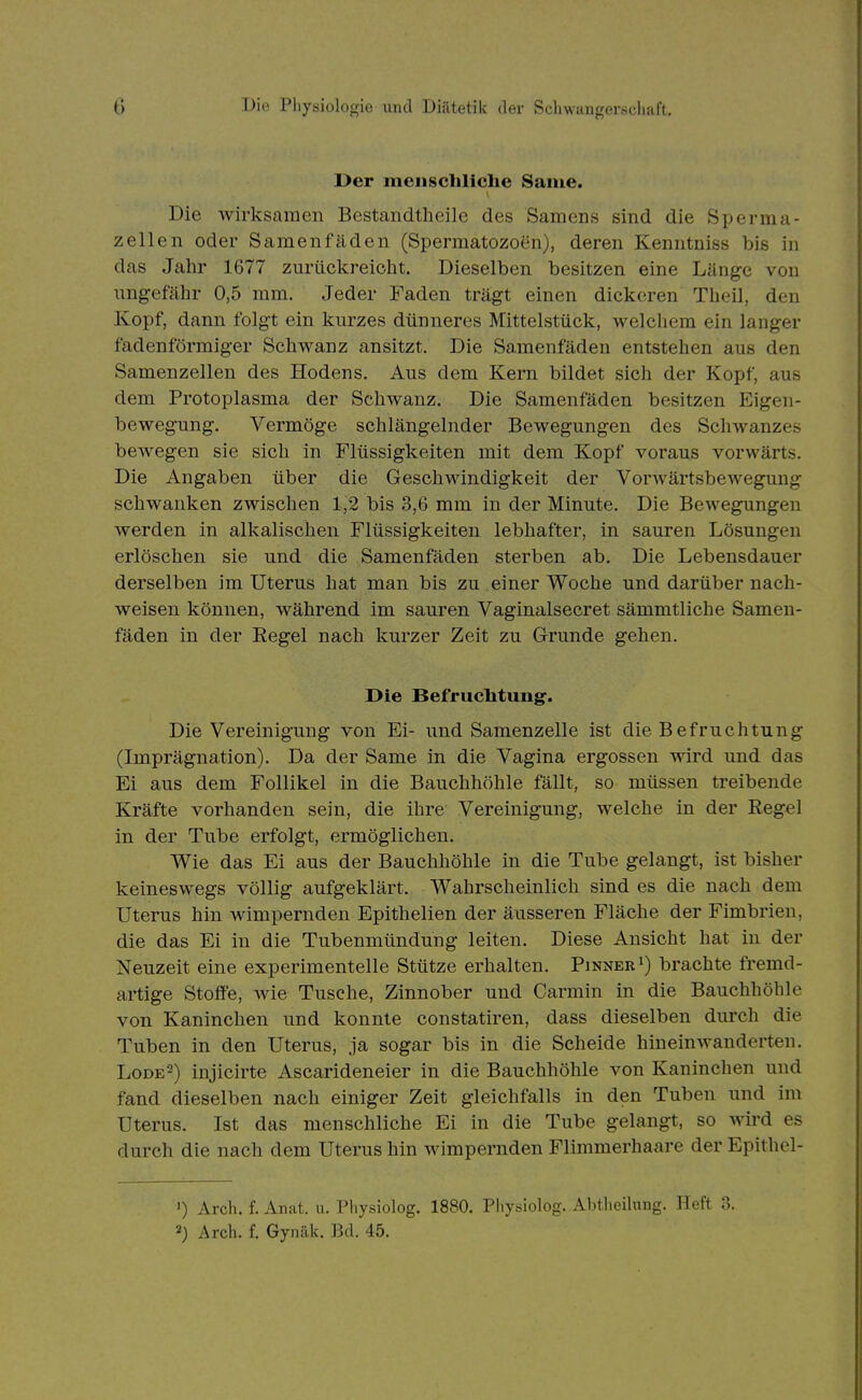 Der mciiscliliche Same. Die wirksamen Bestandtheile des Samens sind die Sperma- zellen oder Samenfäden (Spermatozoen), deren Kenntniss bis in das Jahr 1677 zurückreicht. Dieselben besitzen eine Länge von ungefähr 0,5 mm. Jeder Faden trägt einen dickeren Theil, den Kopf, dann folgt ein kurzes dünneres Mittelstück, welchem ein langer fadenförmiger Schwanz ansitzt. Die Samenfäden entstehen aus den Samenzellen des Hodens. Aus dem Kern bildet sich der Kopf, aus dem Protoplasma der Schwanz. Die Samenfäden besitzen Eigen- bewegung. Vermöge schlängelnder Bewegungen des Schwanzes bewegen sie sich in Flüssigkeiten mit dem Kopf voraus vorwärts. Die Angaben über die Geschwindigkeit der Vorwärtsbewegung schwanken zwischen 1,2 bis 3,6 mm in der Minute. Die Bewegungen werden in alkalischen Flüssigkeiten lebhafter, in sauren Lösungen erlöschen sie und die Samenfäden sterben ab. Die Lebensdauer derselben im Uterus hat man bis zu einer Woche und darüber nach- weisen können, während im sauren Vaginalsecret sämmtliche Samen- fäden in der Regel nach kurzer Zeit zu Grunde gehen. Die Befrucbtung. Die Vereinigung von Ei- und Samenzelle ist die Befruchtung (Imprägnation). Da der Same in die Vagina ergossen wird und das Ei aus dem Follikel in die Bauchhöhle fällt, so müssen treibende Kräfte vorhanden sein, die ihre Vereinigung, welche in der Regel in der Tube erfolgt, ermöglichen. Wie das Ei aus der Bauchhöhle in die Tube gelangt, ist bisher keineswegs völlig aufgeklärt. Wahrscheinlich sind es die nach dem Uterus hin wimpernden Epithelien der äusseren Fläche der Fimbrien, die das Ei in die Tubenmündung leiten. Diese Ansicht hat in der Neuzeit eine experimentelle Stütze erhalten. Pinnerbrachte fremd- artige Stoffe, wie Tusche, Zinnober und Carmin in die Bauchhöhle von Kaninchen und konnte constatiren, dass dieselben durch die Tuben in den Uterus, ja sogar bis in die Scheide hineinwanderten. Lode2) injicirte Ascarideneier in die Bauchhöhle von Kaninchen und fand dieselben nach einiger Zeit gleichfalls in den Tuben und im Uterus. Ist das menschliche Ei in die Tube gelangt, so wird es durch die nach dem Uterus hin wimpernden Flimmerhaare der Epithel- 1) Arch. f. Anat. u. Pliysiolog. 1880. Pliysiolog. Alttlioilung. Heft 3. 2) Arch. f. Gyiiäk. Bd. 45.