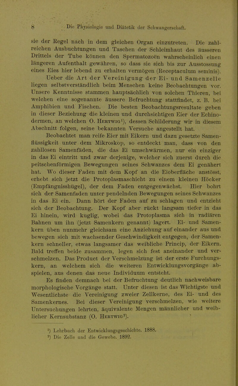 sie der Regel nach in dem gleichen Organ einzutreten. Die zahl- reichen Ausbuchtungen und Taschen der Schleimhaut des äusseren Drittels der Tube können den Spermatozoen wahrscheinlich einen längeren Aufenthalt gewähren, so dass sie sich bis zur Ausstossung eines Eies hier lebend zu erhalten vermögen (Receptaculum seniinis). Ueber die Art der Vereinigung der Ei- und Samenzelle liegen selbstverständlich beim Menschen keine Beobachtungen vor. Unsere Kenntnisse stammen hauptsächlich von solchen Thieren, bei welchen eine sogenannte äussere Befruchtung stattfindet, z. B. bei Amphibien und Fischen. Die besten Beobachtungsresultate geben in dieser Beziehung die kleinen und durchsichtigen Eier der Echino- dermen, an welchen 0. HertwigI), dessen Schilderung wir in diesem Abschnitt folgen, seine bekannten Versuche angestellt hat. Beobachtet man reife Eier mit Eikern und dazu gesetzte Samen- flüssigkeit unter dem Mikroskop, so entdeckt man, dass von den zahllosen Samenfäden, die das Ei umschwärmen, nur ein einziger in das Ei eintritt und zwar derjenige, welcher sich zuerst durch die peitschenförmigen Bewegungen seines Schwanzes dem Ei genähert hat. Wo dieser Faden mit dem Kopf an die Eioberfläche anstösst, erhebt sich jetzt die Protoplasmaschicht zu einem kleinen Höcker (Empfängnisshügel), der dem Faden entgegenwächst. Hier bohrt sich der Samenfaden unter pendelnden Bewegungen seines Schwanzes in das Ei ein. Dann hört der Faden auf zu schlagen und entzieht sich der Beobachtung. Der Kopf aber rückt langsam tiefer in das Ei hinein, wird kuglig, wobei das Protoplasma sich in radiären Bahnen um ihn (jetzt Samenkern genannt) lagert. Ei- und Samen- kern üben nunmehr gleichsam eine Anziehung auf einander aus und bewegen sich mit wachsender Geschwindigkeit entgegen, der Samen- kern schneller, etwas langsamer das weibliche Princip, der Eikern. Bald trefi'en beide zusammen, legen sich fest aneinander und ver- schmelzen. Das Product der Verschmelzung ist der erste Furchungs- kern, an welchem sich die weiteren Entwicklungsvorgänge ab- spielen, aus denen das neue Individuum entsteht. Es finden demnach bei der Befruchtung deutlich nachweisbare morphologische Vorgänge statt. Unter diesen ist das Wichtigste und Wesentlichste die Vereinigung zweier Zellkerne, des Ei- und des Samenkernes. Bei dieser Vereinigung verschmelzen, wie weitere Untersuchungen lehrten, äquivalente Mengen männlicher und weib- licher Kernsubstanz (0. Hertwig^). ') Lehrbuch der Entwicklungsgeschichte. 1888. 2) Die Zelle und die Gewebe. 1892.