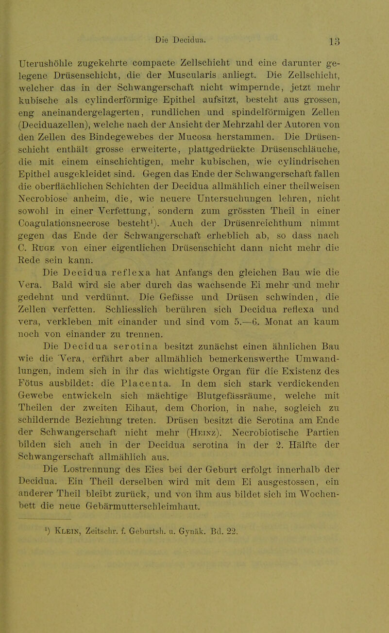 Die Decidua. Uterushöhle zugekehrte compacte Zellschicht und eme darunter ge- legene Drüsenschicht, die der Muscularis anliegt. Die Zellschicht, welcher das in der Schwangerschaft nicht wimpernde, jetzt mehr kubische als cylinderförmige Epithel aufsitzt, besteht aus grossen, eng aneinandergelagerten, rundlichen und spindelförmigen Zellen (Deciduazellen), welche nach der Ansicht der Mehrzahl der Autoren von den Zellen des Bindegewebes der Mucosa herstammen. Die Drüsen- schicht enthält grosse erweiterte, plattgedrückte Drüsenschläuche, die mit einem einschichtigen, mehr kubischen, wie cylindrischen Epithel ausgekleidet sind. Gegen das Ende der Schwangerschaft fallen die oberflächlichen Schichten der Decidua allmählich einer theilweisen Necrobiose anheim, die, wie neuere Untersuchungen lehren, nicht sowohl in einer Verfettung,' sondern zum grössten Theil in einer Coagulationsnecrose besteht^). Auch der Drüsenreichthum nimmt gegen das Ende der Schwangerschaft erheblich ab, so dass nach C. EuGE von einer eigentlichen Drüsenschicht dann nicht mehr die Rede sein kann. Die Decidua reflexa hat Anfangs den gleichen Bau wie die Vera. Bald wird sie aber durch das wachsende Ei mehr und mehr gedehnt und verdünnt. Die Gefässe und Drüsen schwinden, die Zellen verfetten. Schliesslich berühren sich Decidua reflexa und Vera, verkleben mit einander und sind vom 5.—6. Monat an kaum noch von einander zu trennen. Die Decidua serotina besitzt zunächst einen ähnlichen Bau wie die Vera, erfährt aber allmählich bemerkenswerthe Umwand- lungen, indem sich in ihr das wichtigste Organ für die Existenz des Fötus ausbildet: die Piacenta. In dem sich stark verdickenden Gewebe entwickeln sich mächtige Blutgefässräume, welche mit Theilen der zweiten Eihaut, dem Chorion, in nahe, sogleich zu schildernde Beziehung treten. Drüsen besitzt die Serotina am Ende der Schwangerschaft nicht mehr (Heinz). Necrobiotische Partien bilden sich auch in der Decidua serotina in der 2. Hälfte der Schwangerschaft allmählich aus. Die Lostrennung des Eies bei der Geburt erfolgt innerhalb der Decidua. Ein Theil derselben wird mit dem Ei ausgestossen, ein anderer Theil bleibt zurück, und von ihm aus bildet sich im Wochen- bett die neue Gebärmutterschleimhaut.