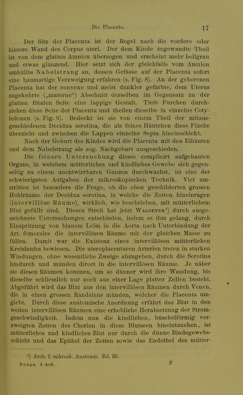 Die Placenta. Der Sitz der Placenta ist der Regel nach die vordere oder hintere Wand des Corpus uteri. Der dem Kinde zugewandte Theil ist von dem glatten Amnion überzogen und erscheint mehr hellgrau und etwas glänzend. Hier setzt sich der gleichfalls vom Amnion umhüllte Nabelstrang an, dessen Gefässe auf der Placenta sofort eine baumartige Verzweigung erfahren (s. Fig. 8). An der geborenen Placenta hat der convexe und meist dunkler gefärbte, dem Uterus zugekehrte („materne) Abschnitt derselben im Gegensatz zu der glatten fötalen Seite eine lappige Gestalt. Tiefe Furchen durch- ziehen diese Seite der Placenta und theilen dieselbe in einzelne Coty- ledonen (s. Fig. 9). Bedeckt ist sie von einem Theil der mitaus- geschiedenen Decidua serotina, die als feines Häutchen diese Fläche überzieht und zwischen die Lappen einzelne Septa hineinschickt. Nach der Geburt des Kindes wird die Placenta mit den Eihäuten und dem Nabelstrang als sog. Nachgeburt ausgeschieden. Die feinere Untersuchung dieses complicirt aufgebauten Organs, in welchem mütterliches und kindliches Gewebe sich gegen- seitig zu einem unentwirrbaren Ganzen durchwächst, ist eine der schwierigsten Aufgaben der mikroskopischen Technik. Viel um- stritten ist besonders die Frage, ob die oben geschilderten grossen Hohlräume der Decidua serotina, in welche die Zotten hineinragen (intervillöse Räume), wirklich, wie beschrieben, mit mütterlichem Blut gefüllt sind. Diesen Streit hat jetzt Waldeyer') durch ausge- zeichnete Untersuchungen entschieden, indem es ihm gelang, durch Einspritzung von blauem Leim in die Aorta nach Unterbindung der Art. femorales die intervillösen Räume mit der gleichen Masse zu füllen. Damit war die Existenz eines intervillösen mütterlichen Kreislaufes bewiesen. Die uteroplacentaren Arterien treten in starken Windungen, ohne wesentliche Zweige abzugeben, durch die Serotina hindurch und münden direct in die intervillösen Räume. Je näher sie diesen Räumen kommen, um so dünner wird ihre Wandung, bis dieselbe schliesslich nur noch aus einer Lage platter Zellen besteht. Abgeführt wird das Blut aus den intervillösen Räumen durch Venen, die in einen grossen Randsinus münden, welcher die Placenta um- giebt. Durch diese anatomische Anordnung erfährt das Blut in den weiten intervillösen Räumen eine erhebliche Herabsetzung der Strom- geschwindigkeit. Indem nun die kindlichen, büschelförmig ver- zweigten Zotten des Chorion in diese Blutseen hineintauchen, ist mütterliches und kindliches Blut nur durch die dünne Bindegewebs- schicht und das Epithel der Zotten sowie das Endothel des mütter- Arcli. f. mikrosk. Anatomie. Bd. 35. Ku nge. 3. Aufl. 2