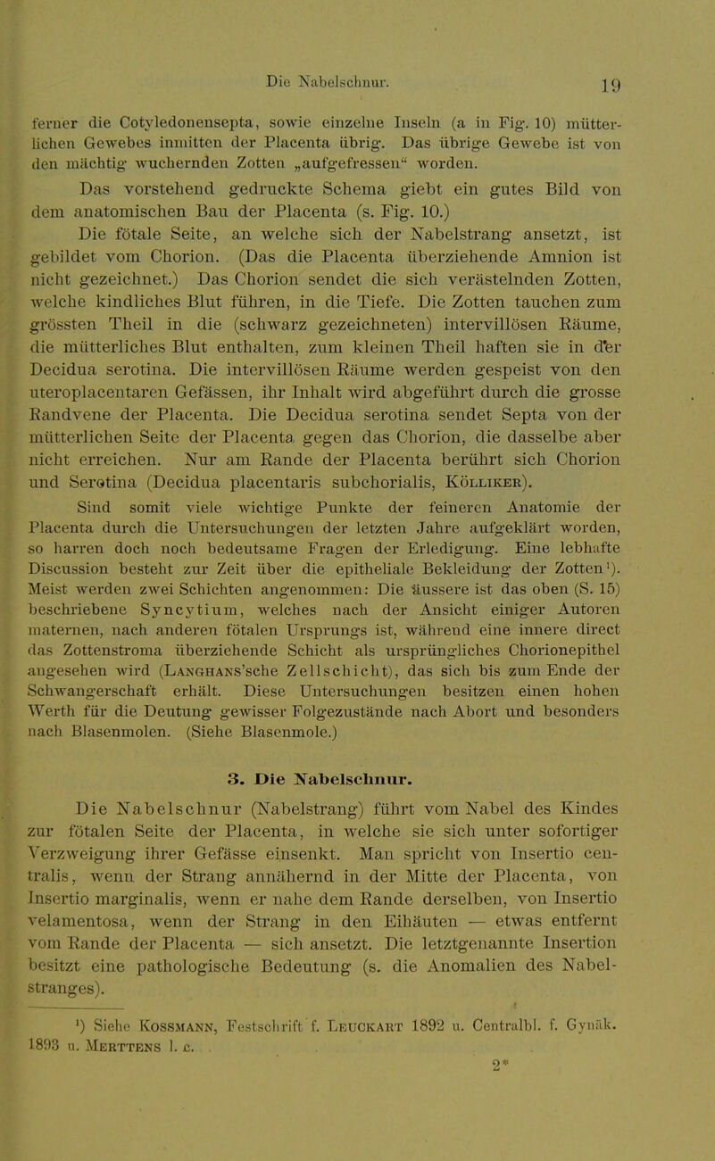 ferner die Cotyledonensepta, sowie einzelne Inseln (a in Fig. 10) mütter- lichen Gewebes inmitten der Placenta übrig. Das übiig-e Gewebe ist von den mächtig' wuchernden Zotten „aufgefressen Avorden. Das vorstehend gedruckte Schema giebt ein gutes Bild von dem anatomischen Bau der Placenta (s. Fig. 10.) Die fötale Seite, an welche sich der Nabelstrang ansetzt, ist gebildet vom Chorion. (Das die Placenta überziehende Amnion Ist nicht gezeichnet.) Das Chorion sendet die sich verästelnden Zotten, welche kindliches Blut führen, in die Tiefe. Die Zotten tauchen zum grössten Theil in die (schwarz gezeichneten) intervillösen Eäume, die mütterliches Blut enthalten, zum kleinen Theil haften sie in d'er Decidua serotina. Die intervillösen Räume werden gespeist von den uteroplacentaren Gefässen, ihr Inhalt wird abgeführt durch die grosse Eandvene der Placenta. Die Decidua serotina sendet Septa von der mütterlichen Seite der Placenta gegen das Chorion, die dasselbe aber nicht erreichen. Nur am Rande der Placenta berührt sich Chorion und Serotina (Decidua placentaris subchorialis, Kölliker), Sind somit viele wiclitige Punlite der feineren Anatomie der Placenta durch die Untersuchungen der letzten Jahre aufgeklärt worden, so harren doch noch bedeutsame Fragen der Erledigung. Eine lebhafte Discussion besteht zur Zeit über die epitheliale Bekleidung der Zotten'). Meist werden zwei Schichten angenommen: Die üussere ist das oben (S. 15) beschriebene Syncytium, welches nach der Ansicht einiger Autoren maternen, nach anderen fötalen Ursprungs ist, während eine innere direct das Zottenstroma überziehende Schicht als ursprüngliches Chorionepithel angesehen wird (LANGHANS'sche Zellschiclit), das sich bis zum Ende der Schwangerschaft erhält. Diese Untersuchungen besitzen einen hohen Werth für die Deutung gewisser Folgezustände nach Abort und besonders nach Blasenmolen. (Siehe Blasenmole.) 3. Die Nabelschnur. Die Nabelschnur (Nabelstrang) führt vom Nabel des Kindes zur fötalen Seite der Placenta, in welche sie sich unter sofortiger Verzweigung ihrer Gefässe einsenkt. Man spricht von Insertio cen- tralis, wenn der Strang annähernd in der Mitte der Placenta, von Insertio marginalis, wenn er nahe dem Rande derselben, von Insertio velamentosa, wenn der Strang in den Eihäuten — etwas entfernt vom Rande der Placenta — sich ansetzt. Die letztgenannte Insertion besitzt eine pathologische Bedeutung (s. die Anomalien des Nabel- stranges). ') Siehe KOSSMANN, Festsclirift f. Leuckart 1892 u. Centralbl. f. Gyniik. 1893 n. Merttens I. c. . 2*'