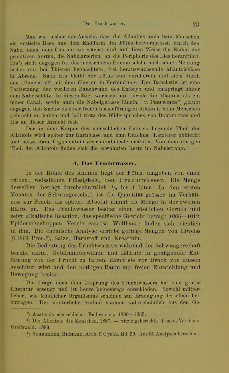 Das Fruchtwasser. Man war bisher der Ansicht, dass die Allantois auch beim Menschen als gestielte Base aus dem Enddarm des Fötus hervorsprosst, durch den Nabel nach dem Chorion zu wächst und auf diese Weise die Enden der primitiven Aorten, die Nabelarterien, an die Pei-ipherie des Eies heranführt. His') stellt dag-eg-en für das menschliche Ei eine solche nach seiner Meinung bisher nur bei Thieren beobachtete, frei herauswachsende AUantoisblase in Abrede. Nach His bleibt der Fötus von vornherein und stets durch den „Bauchstiel mit dem Chorion in Verbindung. Der Bauchstiel ist eine Fortsetzung der vorderen Bauchwand des Embryo und entspringt hinter dem Nabelschlitz. In diesen Stiel wachsen nun sowohl die Allantois als ein feiner Canal, sowie auch die NabeJg-efässe hinein, v. Preuschen-) g-laubt dagegen den Nachweis einer freien blasenförmigen Allantois beim Menschen gebracht zu haben und hält trotz des Widerspruches von Bardeleben und His an dieser Ansicht fest. Der in dem Körper des menschlichen Embryo liegende Theil der Allantois wird später zur Harnblase und zum Urachus. Letzterer obliterirt und heisst dann Ligamentum vesico-umbiilcale medium. Von dem übrigen Theil der Allantois finden sich die erwähnten Reste im Nabelstrang'. 4. Das Fruchtwasser. In der Höhle des Amnion liegt der Fötus, umgeben von einer trüben, weisslichen Flüssigkeit, dem Fruchtwasser. Die Menge desselben beträgt durchschnittlich Va bis 1 Liter. In den ersten Monaten der Schwangerschaft ist die Quantität grösser im Verhält- niss zur Frucht als später. Absolut nimmt die Menge in der zweiten Hälfte zu. Das Fruchtwasser besitzt einen süsslichen Geruch und zeigt alkalische Eeaction, das specifische Gewicht beträgt 1006—1012. EpideiTnisschuppen, Vernix caseosa, Wollhaare finden sich reichlich in ihm. Die chemische Analyse ergiebt geringe Mengen von Eiweiss (0,1863 Proc.2), Salze, Harnstoff und Kreatinin. Die Bedeutung des Fruchtwassers während der Schwangerschaft beruht darin, Gebärmutterwände und Eihäute in genügender Ent- fernung von der Frucht zu halten, damit sie vor Druck von aussen geschützt wird und den nöthigen Eaum zur freien Entwicklung und Bewegung besitzt. Die Frage nach dem Ursprung des Fruchtwassers hat eine grosse Literatur erzeugt und ist heute keineswegs entschieden. Sowohl mütter- licher, wie kindlicher Organismus scheinen zur Erzeugung desselben bei- zutragen. Der mütterliche Antheil stammt wahrscheinlich aus den Ge- ^) Anatomie menschlicher Embryonen. 1880—1885. ^) Die Allantois des Menschen. 1887. — Sitzungsberichte d. med. Vereins z. Greifswald. 1889. Schroeder, Richard, Arch. f. Gynäk. Bd. 39. Aus 50 Analysen berechnet.