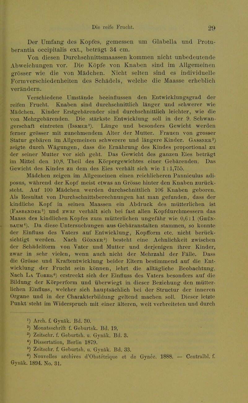 Der Umfang- des Kopfes, gemessen um Glabella und Protu- berantia occipitalis ext., beträgt 34 cm. Von diesen Durcbschnittsmaassen kommen nicht unbedeutende Abweicliungen vor. Die Köpfe von Knaben sind im Allgemeinen öTösser wie die von Mädchen. Nicht selten sind es individuelle Form Verschiedenheiten des Schädels, welche die Maasse erheblich verändern. Verschiedene Umstäude beeinflussen den Entwicklungsgrad der reifen Frucht. Knaben sind durchschnittlich länger und schwerer wie Mädchen. Kinder Erstgebäi-ender sind durchschnittlich leichter, wie die von Mehrgebärenden. Die stärkste Entwicklung soll in der 9. Schwan- gerschaft eintreten (Issmer^). Länge und besonders Gewicht werden ferner grösser mit zunehmendem Alter der Mutter. Frauen von grosser Statur gebären im Allgemeinen schwerere und längere Kinder. Gassker^) zeigte durch Wägungen, dass die Ernährung des Kindes proportional zu der seiner Mutter vor sich geht. Das Gewicht des ganzen Eies beträgt im Mittel den 10,8. Theil des Körpergewichtes einer Gebärenden. Das Gewicht des Kindes zu dem des Eies verhält sich wie 1:1,755. Mädchen zeigen im Allgemeinen einen reichlicheren Panniculus adi- posus, während der Kopf meist etwas an Grösse hinter den Knaben zurück- steht. Auf 100 Mädchen werden durchschnittlich 106 Knaben geboren. Als Resultat von Durchschnittsberechnungen hat man gefunden, dass der kindliche Kopf in seinen Maassen ein Abdruck des mütterlichen ist (Fasbendek^) und zwar verhält sich bei fast allen Kopfdurchmessern das Maass des kindlichen Kopfes zum mütterlichen ungefähr wie 0,6:1 (Grük- BAUM^). Da diese Untersuchungen aus Gebäranstalten stammen, so konnte der Einfluss des Vaters auf Entwicklung, Kopfform etc. nicht berück- sichtigt werden. Nach Gönner^) besteht eine Aehnlichkeit zwischen der Schädelform von Vater und Mutter und derjenigen ihrer Kinder, zwar in sehr vielen, wenn auch nicht der Mehrzahl der Fälle. Dass die Grösse und Kraftentwicklung beider Eltern bestimmend auf die Ent- wicklung der Frucht sein können, lehrt die alltägliche Beobachtung. Nach La Türre^) erstreckt sich der Einfluss des Vaters besonders auf die Bildung der Körperform und überwiegt in dieser Beziehung den mütter- lichen Einfluss, welcher sich hauptsächUch bei der Structur der inneren Organe und in der Charakterbildung geltend machen soll. Dieser letzte Punkt steht im Widerspruch mit einer älteren, weit verbreiteten und durch ') Arch. f. Gynäk. Bd. 30. 2) Monatsschrift f. Geburtsk. Bd. 19. ') Zeitschr. f. Geburtsh. u. Gynäk. Bd. 3. *) Dissertation, Berlin 1879. 5) Zeitschr. f. Geburtsh. u. Gynäk. Bd. 33. ^) Nouvelles archives d'Obstetrique et de Gyncc. 1888. — Centralbl. f. Gynäk. 1894. No. 31.