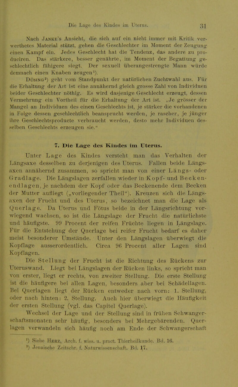 Nach Janke's Ansicht, die sich auf ein nicht immer mit Kritik ver- M erthetcs Material stützt, g-ehen die Geschlechter im Moment der Zeugung einen Kampf ein. Jedes Geschlecht hat die Tendenz, das andere zu pro- duciren. Das stärkere, besser genährte, im Moment der Begattung ge- schlechtlich fähigere siegt. Der sexuell überangestrengte Mann würde demnach einen Knaben zeugen'). Düsing'*) geht vom Standpunkt der natürlichen Zuchtwahl aus. Für die Erhaltung der Art ist eine annähernd gleich grosse Zahl von Individuen beider Geschlechter nöthig. Es wird dasjenige Geschlecht erzeugt, dessen Vermehrung ein Vortheil für die Erhaltung der Art ist. ,,Je grösser der Mangel an Individuen des einen Geschlechts ist, je stärker die vorhandenen in Folge dessen geschlechtlich beansprucht werden, je rascher, je jünger ihre Geschlechtsproducte verbraucht werden, desto mehr Individuen des- selben Geschlechts erzeugten sie. 7. Die Lage des Kindes im Uterus. Unter Lage des Kindes verstellt man das Verhalten der Längsaxe desselben zu derjenigen des Uterus. Fallen beide Längs- axen annähernd zusammen, so spricht man von einer Längs- oder G r a d I a g e. Die Längslagen zerfallen wieder in K o p f- und Becken- endlagen, je nachdem der Kopf oder das Beckenende dem Becken der Mutter aufliegt („vorliegender Theil). Kreuzen sich die Längs- axen der Frucht und des Uterus, so bezeichnet man die Lage als Querlage. Da Uterus und Fötus beide in der Längsrichtung vor- wiegend wachsen, so ist die Längslage der Frucht die natürlichste und häufigste. 99 Procent der reifen Früchte liegen in Längslage. Für die Entstehung der Querlage bei reifer Frucht bedarf es daher meist besonderer Umstände. Unter den Längslagen überwiegt die Kopflage ausserordentlich. Circa 96 Procent aller Lagen sind Kopflagen. Die Stellung der Frucht ist die Richtung des Rückens zur Uteruswand. Liegt bei Längslagen der Rücken links, so spricht man von erster, liegt er rechts, von zweiter Stellung. Die erste Stellung ist die häufigere bei allen Lagen, besonders aber bei Schädellagen. Bei Querlagen liegt der Rücken entweder nach vorn: 1. Stellung, oder nach hinten: 2. Stellung. Auch hier überwiegt die Häufigkeit der ersten Stellung (vgl. das Capitel Querlage). Wechsel der Lage und der Stellung sind in frühen Schwanger- schaftsmonaten sehr häufig, besonders bei Mehrgebärenden. Quer- lagen verwandeln sich häufig noch am Ende der Schwangerschaft *) Siehe Herz, Arch. f. wiss. u. pract. Tliierlieilkuudc. Bd. 16. Jenaische Zeitsciir. f. Naturwissenscliaft. Bd. 17.