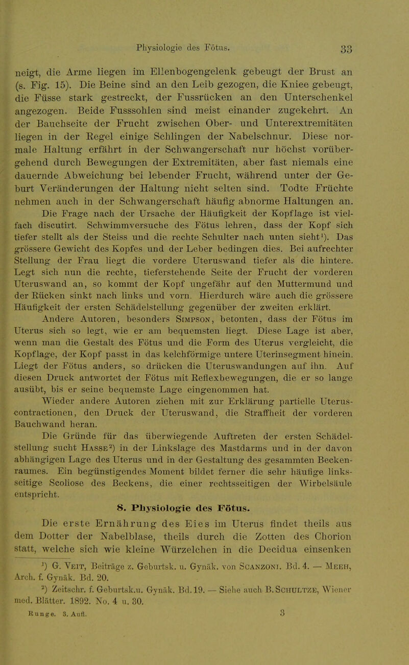 neigt, die Arme liegen im Ellenbogengelenk gebengt der Brust an (s. Fig. 15). Die Beine sind an den Leib gezogen, die Kniee gebeugt, die Füsse stark gestreckt, der Fussrücken an den Unterschenkel angezogen. Beide Fusssohlen sind meist einander zugekehrt. An der Bauchseite der Frucht zwischen Ober- und Unterextremitäten liegen in der Kegel einige Schlingen der Nabelschnur. Diese nor- male Haltung erfährt in der Schwangerschaft nur höchst vorüber- gehend durch Bewegungen der Extremitäten, aber fast niemals eine dauernde Abweichung bei lebender Frucht, während unter der Ge- burt Veränderungen der Haltung nicht selten sind. Todte Früchte nehmen auch in der Schwangerschaft häufig abnorme Haltungen an. Die Frag-e nach der Ursache der Häufigkeit der Kopflag*e ist viel- fach discutirt. Schwimmversuche des Fötus lehren, dass der Kopf sich tiefer stellt als der Steiss und die rechte Schulter nach unten sieht'). Das grössere Gewicht des Kopfes und der Leber bedingen dies. Bei aufrechter Stellung- der Frau liegt die vordere Uteruswand tiefer als die hintere. Legt sich nun die rechte, tieferstehende Seite der Frucht der vorderen Uteruswand an, so kommt der Kopf ungefähr auf den Muttermund und der Rücken sinkt nach links und vorn. Hierdurch Aväre auch die grössere Häufigkeit der ersten Schädelstellung gegenüber der zweiten erklärt. Andere Autoren, besonders Simpson, betonten, dass der Fötus im Uterus sich so legt, wie er am bequemsten liegt. Diese Lage ist aber, wenn man die Gestalt des Fötus und die Form des Uterus vergleicht, die Kopflage, der Kopf passt in das kelchförmig-e untere Uterinsegment hinein. Liegt der Fötus anders, so drücken die Uteruswandungen auf ihn. Auf diesen Druck antwortet der Fötus mit Reflexbewegungen, die er so lange ausübt, bis er seine bequemste Lage eingenommen hat. Wieder andere Autoren ziehen mit zur Erklärung partielle Uterus- contractionen, den Druck der Uteruswand, die Straffheit der vorderen Bauchwand heran. Die Gründe für das überwiegende Auftreten der ersten Schädel- stellung sucht Hasse2) in der Linkslage des Mastdarms und in der davon abhängigen Lage des Uterus und in der Gestaltung* des gesammten Becken- raumes. Ein begünstigendes Moment bildet ferner die sehr häufige links- seitige Scoliose des Beckens, die einer rechtsseitigen der Wirbelsäule entspricht. 8. Physiologie des Fötus. Die erste Ernährung des Eies im Uterus findet theils aus dem Dotter der Nabelblase, theils durch die Zotten des Chorion statt, welche sich wie kleine Würzelchen in die Decidua einsenken ') G. Veit, Beiträge z. Geburtsk. u, Gynäk. von Scanzoni. Bd. 4, — Meeh, Arcli. f. Gynäk. Bd. 20. ''') Zeitschr. f. Gebiirtsk.u, Gynäk. Bd. 19. — Siehe auch B.ScHULTZE, Wiener med. Blätter. 1892. No. 4 u. 30. Runge. 3. Aufl. 3