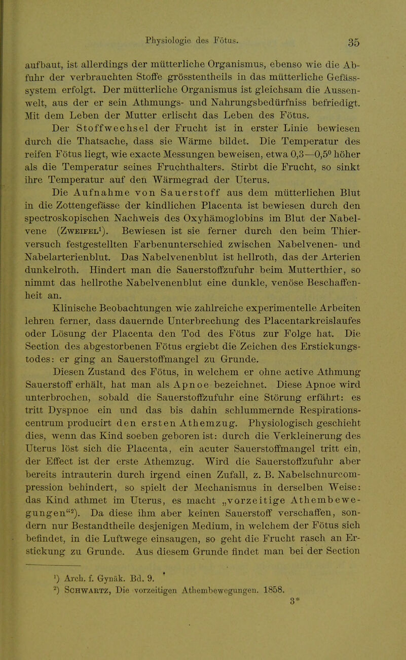 aufbaut, ist allerdings der mütterliche Organismus, ebenso wie die Ab- fuhr der verbriiuchten Stoffe grösstentheils in das mütterliche Gefäss- system erfolgt. Der mütterliche Organismus ist gleichsam die Aussen- Avelt, aus der er sein Athmungs- und Nahrungsbedürfniss befriedigt. Mit dem Leben der Mutter erlischt das Leben des Fötus. Der Stoffwechsel der Frucht ist in erster Linie bewiesen durch die Thatsache, dass sie Wärme bildet. Die Temperatur des reifen Fötus liegt, wie exacte Messungen beweisen, etwa 0,3—0,5° höher als die Temperatur seines Fruchthalters. Stirbt die Frucht, so sinkt ihre Temperatur auf den Wärmegrad der Uterus. Die Aufnahme von Sauerstoff aus dem mütterlichen Blut in die Zottengefässe der kindlichen Placenta ist bewiesen durch den spectroskopischen Nachweis des Oxyhämoglobins im Blut der Nabel- vene (Zweifel^). Bewiesen ist sie ferner durch den beim Thier- versuch festgestellten Farbenunterschied zwischen Nabelvenen- und Nabelarterienblut. Das Nabelvenenblut ist hellroth, das der Arterien dunkelroth. Hindert man die Sauerstoffzufuhr beim Mutterthier, so nimmt das hellrothe Nabelvenenblut eine dunkle, venöse Beschaffen- heit an. Klinische Beobachtungen wie zahlreiche experimentelle Arbeiten lehren ferner, dass dauernde Unterbrechung des Placentarkreislaufes oder Lösung der Placenta den Tod des Fötus zur Folge hat. Die Section des abgestorbenen Fötus ergiebt die Zeichen des Erstickungs- todes: er ging an Sauerstoffmangel zu Grunde. Diesen Zustand des Fötus, in welchem er ohne active Athmung Sauerstoff erhält, hat man als Apnoe bezeichnet. Diese Apnoe wird unterbrochen, sobald die Sauerstoffzufuhr eine Störung erfährt: es tritt Dyspnoe ein und das bis dahin schlummernde Respirations- centrum producirt den ersten Athemzug. Physiologisch geschieht dies, wenn das Kind soeben geboren ist: durch die Verkleinerung des Uterus löst sich die Placenta, ein acuter Sauerstoffmangel tritt ein, der Effect ist der erste Athemzug. Wird die Sauerstoffzufuhr aber bereits intrauterin durch irgend einen Zufall, z. B. Nabelschnurcom- pression behindert, so spielt der Mechanismus in derselben Weise: das Kind athmet im Uterus, es macht „vorzeitige Athembewe- gungen2). Da diese ihm aber keinen Sauerstoff verschaffen, son- dern nur Bestandtheile desjenigen Medium, in welchem der Fötus sich befindet, in die Luftwege einsaugen, so geht die Frucht rasch an Er- stickung zu Grunde. Aus diesem Grunde findet man bei der Section ') Arch. f. Gynäk. Bd. 9. ^) ScHWARTZ, Die vorzeitigen Athembewegungen. 1858. 3*