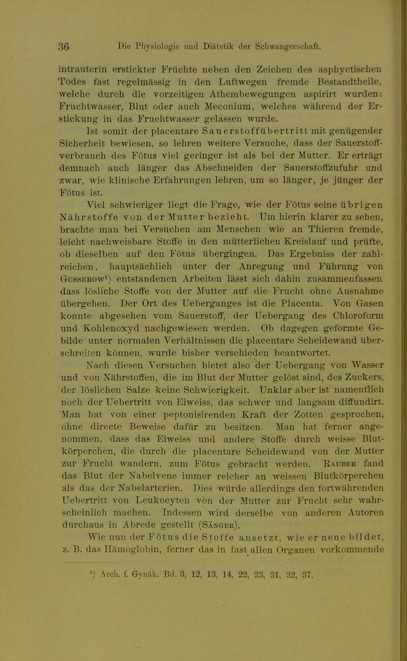 intrauterin erstickter Früchte neben den Zeichen des asphyctischen Todes fast regelmässig in den Luftwegen fremde Bestandtheile, welche durch die vorzeitigen Athembewegungen aspirirt wurden: Fruchtwasser, Blut oder auch Meconium, welches während der Er- stickung in das Fruchtwasser gelassen wurde. Ist somit der placentare Sauerstoffübertritt mit genügender Sicherheit bewiesen, so lehren weitere Versuche, dass der Sauerstoff- verbrauch des Fötus viel geringer ist als bei der Mutter. Er erträgt demnach auch länger das Abschneiden der Sauerstoffzufuhr und zwar, wie klinische Erfahrungen lehren, um so länger, je jünger der Fötus ist. Viel schwieriger liegt die Frage, wie der Fötus seine übrigen Nährstoffe von der Mutter bezieht. Um hierin klarer zu sehen, brachte man bei Versuchen am Menschen wie an Thieren fremde, leicht nachweisbare Stoffe in den mütterlichen Kreislauf und prüfte, ob dieselben auf den Fötus übergingen. Das Ergebniss der zahl- reichen , hauptsächlich unter der Anregung und Führung von GussERow*) entstandenen Arbeiten lässt sich dahin zusammenfassen dass lösliche Stoffe von der Mutter auf die Frucht ohne Ausnahme übergehen. Der Ort des Ueberganges ist die Placenta. Von Gasen konnte abgesehen vom Sauerstoff, der Uebergang des Chloroform und Kohlenoxyd nachgewiesen werden. Ob dagegen geformte Ge- bilde unter normalen Verhältnissen die placentare Scheidewand über- schreiten können, wurde bisher verschieden beantwortet. Nacli diesen Versuchen bietet also der Uebergang von Wasser und von Nährstoffen, die im Blut der Mutter gelöst sind, des Zuckers, der löslichen Salze keine Schwierigkeit. Unklar aber ist namentlich noch der Uebertritt von Eiweiss, das schwer und langsam diffundirt. Man hat von einer peptonisirenden Kraft der Zotten gesprochen, ohne directe Beweise dafür zu besitzen. Man hat ferner ange- nommen, dass das Eiweiss und andere Stoffe durch weisse Blut- körperchen, die durch die placentare Scheidewand von der Mutter zur Frucht w^andern, zum Fötus gebracht werden. Rauber fand das Blut der Nabelvene immer reicher an weissen Blutkörperchen als das der Nabelarterien. Dies woirde allerdings den fortwährenden Uebertritt von Leukocyteu von der Mutter zur Frucht sehr wahr- scheinlich machen. Indessen wird derselbe von anderen Autoren durchaus in Abrede gestellt (Sänger). Wie nun der Fötus die Stoffe ansetzt, wie er neue bildet, z. B. das Hämoglobin, ferner das in fast allen Organen vorkommende Arch. f. Gynälv. Bd. 3, 12, 13, 14, 22, 23, 31, 32, 37.