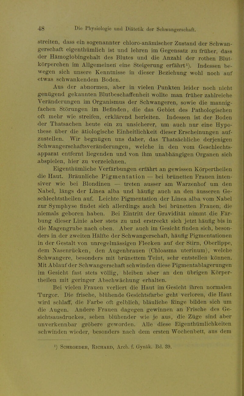 Streiten, dass ein sog-eiiannter chloro-anämischer Zustand der Schwan- gerschaft eigenthümlich ist und lehren im Gegensatz zu früher, dass der Hämoglobingehalt des Blutes und die Anzahl der rothen Blut- körperchen im Allgemeinen eine Steigerung erfährt^). Indessen be- wegen sich unsere Kenntnisse in dieser Beziehung wohl noch auf etwas schwankendem Boden. Aus der abnormen, aber in vielen Punkten leider noch nicht genügend gekannten Blutbeschaöenheit wollte man früher zahlreiche Veränderungen im Organismus der Schwangeren, sowie die mannig- fachen Störungen im Befinden, die das Gebiet des Pathologischen oft mehr wie streifen, erklärend herleiten. Indessen ist der Boden der Thatsachen heute ein zu unsicherer, um auch nur eine Hypo- these über die ätiologische Einheitlichkeit dieser Erscheinungen auf- zustellen. Wir begnügen uns daher, das Thatsächliche derjenigen Schwangerschaftsveränderungen, welche in den vom Geschlechts- apparat entfernt liegenden und von ihm unabhängigen Organen sich abspielen, hier' zu verzeichnen. Eigenthümliche Verfärbungen erfährt an gewissen Körpertheilen die Haut. Bräunliche Pigmentation — bei brünetten Frauen inten- siver wie bei Blondinen — treten ausser am Warzenhof um den Nabel, längs der Linea alba und häufig auch an den äusseren Ge- schlechtstheilen auf. Leichte Pigmentation der Linea alba vom Nabel zur Symphyse findet sich allerdings auch bei brünetten Frauen, die niemals geboren haben. Bei Eintritt der Gravidität nimmt die Fär- bung dieser Linie aber stets zu und erstreckt sich jetzt häufig bis in die Magengrube nach oben. Aber auch im Gesicht finden sich, beson- ders in der zweiten Hälfte der Schwangerschaft, häufig Pigmentationen in der Gestalt von unregelmässigen Flecken auf der Stirn, Oberlippe, dem Nasenrücken, den Augenbrauen (Chloasma uterinum), welche Schwangere, besonders mit brünettem Teint, sehr entstellen können. Mit Ablauf der Schwangerschaft schwinden diese Pigmentablagerungen im Gesicht fast stets völlig, bleiben aber an den übrigen Körper- theilen mit geringer Abschwächung erhalten. Bei vielen Frauen verliert die Haut im Gesicht ihren normalen Turgor. Die frische, blühende Gesichtsfarbe geht verloren, die Haut wird schlaff, die Farbe oft gelblich, bläuliche Ringe bilden sich um die Augen. Andere Frauen dagegen gewinnen an Frische des Ge- sichtsausdruckes, sehen blühender wie je aus, die Züge sind aber unverkennbar gröbere geworden. Alle diese Eigcnthümlichkeiten schwinden Avieder, besonders nach dem ersten Wochenbett, aus dem ') ScHROEDER, RiCHARD, Arch. f. Gynäk. Bd. 39.