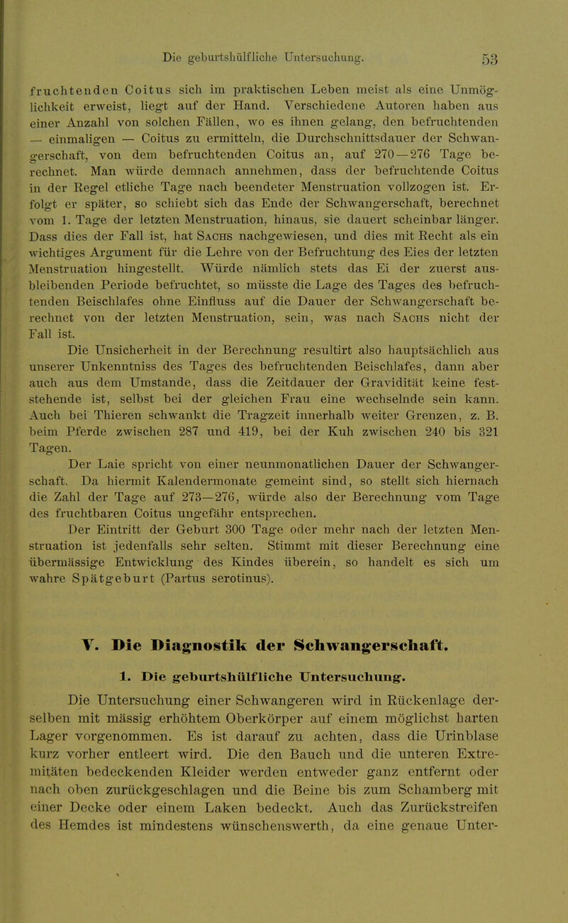 fruchtenden Coitiis sich im praktischen Leben meist als eine Unmög- lichkeit erweist, liegt auf der Hand. Verschiedene Autoren haben aus einer Anzahl von solchen Fällen, wo es ihnen gelang-, den befruchtenden — einmaligen — Coitus zu ermitteln, die Durchschnittsdauer der Schwan- gerschaft, von dem befruchtenden Coitus an, auf 270 — 276 Tage be- rechnet. Man würde demnach annehmen, dass der befruchtende Coitus in der Regel ethche Tage nach beendeter Menstruation vollzogen ist. Er- folgt er später, so schiebt sich das Ende der Schwangerschaft, berechnet vom 1. Tage der letzten Menstruation, hinaus, sie dauert scheinbar länger. Dass dies der Fall ist, hat Sachs nachgewiesen, und dies mit Recht als ein wichtiges Argument für die Lehre von der Befruchtung des Eies der letzten Menstruation hingestellt. Würde nämlich stets das Ei der zuerst aus- bleibenden Periode befruchtet, so müsste die Lage des Tages des befruch- tenden Beischlafes ohne Einfluss auf die Dauer der Schwangerschaft be- rechnet von der letzten Menstruation, sein, was nach Sachs nicht der Fall ist. Die Unsicherheit in der Berechnung resultirt also hauptsächlich aus unserer Unkenntniss des Tages des befruchtenden Beischlafes, dann aber auch aus dem Umstände, dass die Zeitdauer der Gravidität keine fest- stehende ist, selbst bei der gleichen Frau eine wechselnde sein kann. Auch bei Thieren schwankt die Tragzeit innerhalb weiter Grenzen, z. B. beim Pferde zwischen 287 und 419, bei der Kuh zwischen 240 bis 321 Tagen. Der Laie spricht von einer neunmonatlichen Dauer der Schwanger- schaft. Da hiei'mit Kalendermonate gemeint sind, so stellt sich hiernach die Zahl der Tage auf 273—276, würde also der Berechnung vom Tage des fruchtbaren Coitus ungefähr entsprechen. Der Eintritt der Geburt 300 Tage oder mehr nach der letzten Men- struation ist jedenfalls sehr selten. Stimmt mit dieser Berechnung eine übermässige Entwicklung des Kindes überein, so handelt es sich um wahre Spätgeburt (Partus serotinus). V. Die Diagnostik der Schwangerschaft. 1. Die geburtshülfliche Untersuchung. Die Untersuchung einer Schwangeren wird in Rückenlage der- selben mit massig erhöhtem Oberkörper auf einem möglichst harten Lager vorgenommen. Es ist darauf zu achten, dass die Urinblase kurz vorher entleert wird. Die den Bauch und die unteren Extre- mitäten bedeckenden Kleider werden entweder ganz entfernt oder nach oben zurückgeschlagen und die Beine bis zum Schamberg mit einer Decke oder einem Laken bedeckt. Auch das Zurückstreifen des Hemdes ist mindestens wünschenswerth, da eine genaue Unter-