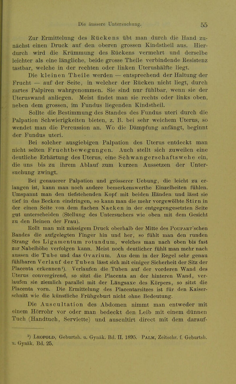 Zur Ermittelung des Kückens übt man durch die Hand zu- nächst einen Druck auf den oberen grossen Kindstheil aus. Hier- durch wird die Krümmung des Rückens vermehrt und derselbe leichter als eine längliche, beide grosse Theile verbindende Resistenz tastbar, welche in der rechten oder linken Uterushälfte liegt. Die kleinen Theile werden — entsprechend der Haltung der Frucht — auf der Seite, in welcher der Rücken nicht liegt, durch zartes Palpiren wahrgenommen. Sie sind nur fühlbar, wenn sie der Uteruswand anliegen. Meist findet man sie rechts oder links oben, neben dem grossen, im Fundus liegenden Kindstheil. Sollte die Bestimmung des Standes des Fundus uteri durch die Palpation Schwierigkeiten bieten, z. B. bei sehr weichem Uterus, so wendet man die Percussion an. Wo die Dämpfung anfängt, beginnt der Fundus uteri. Bei solcher ausgiebigen Palpation des Uterus entdeckt man nicht selten Fruchtbewegungen. Auch stellt sich zuweilen eine deutliche Erhärtung des Uterus, eine Schwanger Schafts wehe ein, die uns bis zu ihrem Ablauf zum kurzen Aussetzen der Unter- suchung zwingt. Bei genauerer Palpation und grösserer Uebung, die leicht zu er- langen ist, kann man noch andere bemerkenswerthe Einzelheiten fühlen. Umspannt man den tiefstehenden Kopf mit beiden Händen und lässt sie tief in das Becken eindringen, so kann man die mehr vorgewölbte Stirn in der einen Seite von dem flachen Nacken in der entgegengesetzten Seite gut unterscheiden (Stellung des Untersuchers wie oben mit dem Gesicht zu den Beinen der Frau). Rollt man mit massigem Druck oberhalb der Mitte des PouPART'schen Bandes die aufgelegten Finger hin und her, so fühlt man den runden Strang des Ligamentum rotundum, welches man nach oben bis fast zur Nabelhöhe verfolgen kann. Meist noch deutlicher fühlt man mehr nach aussen die Tube und das Ovarium. Aus dem in der Regel sehr genau fühlbaren Verlauf der Tuben lässt sich mit einiger Sicherheit der Sitz der Placenta erkennen'). Verlaufen die Tuben auf der vorderen Wand des Uterus convergirend, so sitzt die Placenta an der hinteren Wand, ver- laufen sie ziemlich parallel mit der Längsaxe des Körpers, so sitzt die Placenta vorn. Die Ermittelung des Placentarsitzes ist für den Kaiser- schnitt wie die künstliche Frühgeburt nicht ohne Bedeutung. Die Auscultation des Abdomen nimmt man entweder mit einem Hörrohr vor oder man bedeckt den Leib mit einem dünnen Tuch (Handtuch, Serviette) und auscultirt direct mit dem darauf- ') Leopold, Geburtsh. u. Gynäk. Bd. II. 1895. Palm, Zeitschr. f. Geburtsli. •i. Gynäk. Bd. 25.