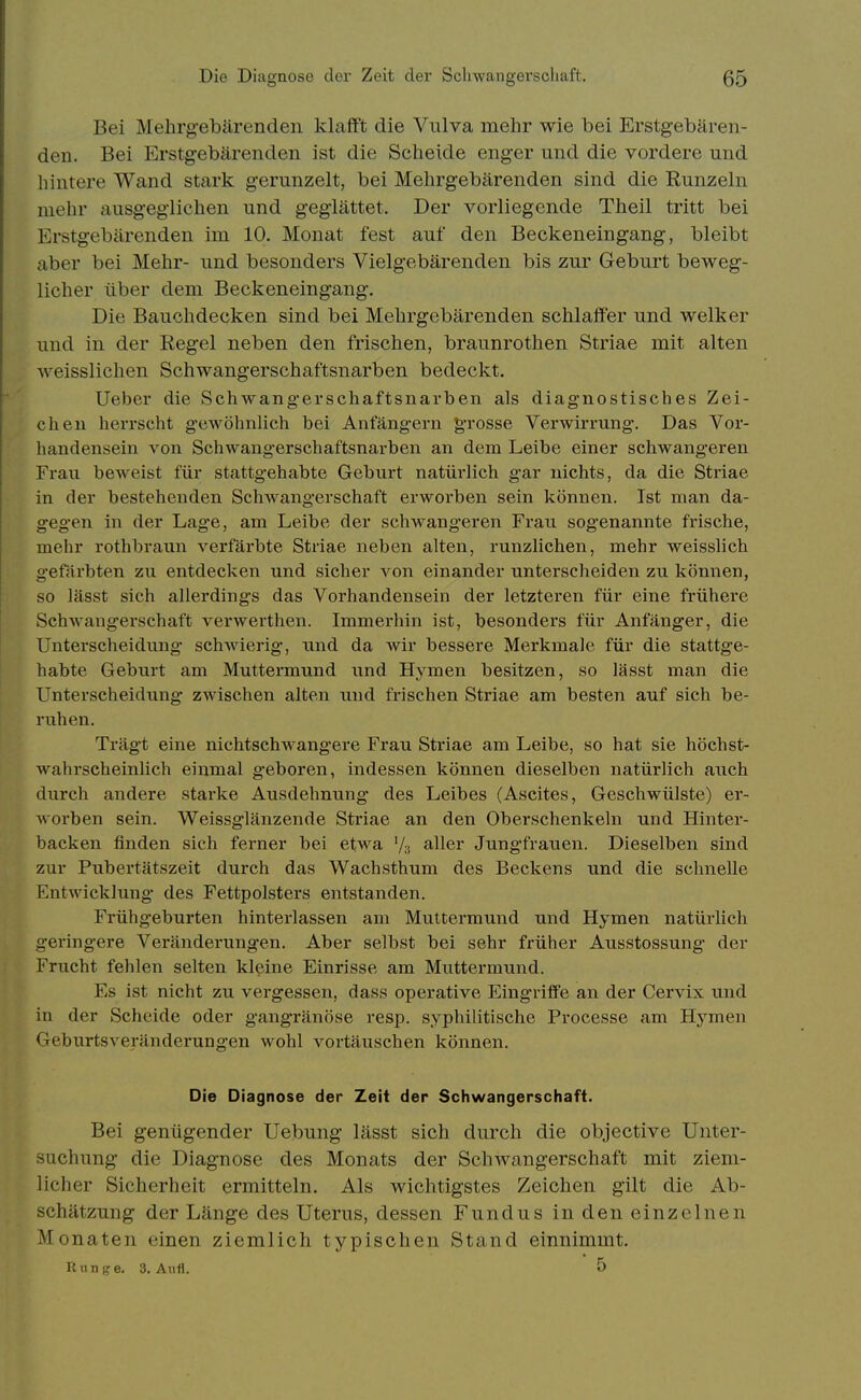 Bei Mehrg-ebärenden klafft die Vulva mehr wie bei Erstgebären- den. Bei Erstgebärenden ist die Scheide enger und die vordere und hintere Wand stark gerunzelt, bei Mehrgebärenden sind die Runzeln mehr ausgeglichen und geglättet. Der vorliegende Theil tritt bei Erstgebärenden im 10. Monat fest auf den Beckeneingang, bleibt aber bei Mehr- und besonders Vielgebärenden bis zur Geburt beweg- licher über dem Beckeneingang. Die Bauchdecken sind bei Mehrgebärenden schlaffer und welker und in der Regel neben den frischen, braunrothen Striae mit alten weisslichen Schwangerschaftsnarben bedeckt. Ueber die Schwang-erschaftsnarben als diagnostisches Zei- chen herrscht gewöhnlich bei Anfängern grosse Verwirrung. Das Vor- handensein von Schwangerschaftsnarben an dem Leibe einer schwangeren Frau beweist für stattgehabte Geburt natürlich gar nichts, da die Striae in der bestehenden Sclwangerschaft erworben sein können. Ist man da- gegen in der Lage, am Leibe der schAvangeren Frau sogenannte frische, mehr rothbraun verfärbte Striae neben alten, runzlichen, mehr weisslich gefärbten zu entdecken und sicher von einander unterscheiden zu können, so lässt sich allerdings das Vorhandensein der letzteren für eine frühere Schwangerschaft verwerthen. Immerhin ist, besonders für Anfänger, die Unterscheidung schwierig, und da wir bessere Merkmaie für die stattge- habte Geburt am Muttermimd und Hymen besitzen, so lässt man die Unterscheidung zwischen alten und frischen Striae am besten auf sich be- ruhen. Trägt eine nichtschwangere Fraii Striae am Leibe, so hat sie höchst- wahrscheinlich einmal geboren, indessen können dieselben natürlich auch durch andere starke Ausdehnung des Leibes (Ascites, Geschwülste) er- worben sein. Weissglänzende Striae an den Oberschenkeln und Hinter- backen finden sich ferner bei etwa '/s aller Jungfrauen. Dieselben sind zur Pubertätszeit durch das Wachsthum des Beckens und die schnelle Entwicklung des Fettpolsters entstanden. Frühgeburten hinterlassen am Muttermund und Hymen natürlich geringere Veränderungen. Aber selbst bei sehr früher Ausstossung- der Frucht fehlen selten kleine Einrisse am Muttermund. Es ist nicht zu vergessen, dass operative Eingriffe an der Cervix und in der Scheide oder gangränöse resp. syphilitische Processe am Hymen Geburtsveränderungen wohl vortäuschen können. Die Diagnose der Zeit der Schwangerschaft. Bei genügender Uebung lässt sich durch die objective Unter- suchung die Diagnose des Monats der Schwangerschaft mit ziem- licher Sicherheit ermitteln. Als wichtigstes Zeichen gilt die Ab- schätzung der Länge des Uterus, dessen Fundus in den einzelnen Monaten einen ziemlich typischen Stand einnimmt. Runge. 3. Axifl. 5