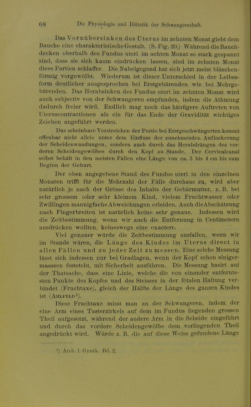Das Vornübersinken des Uterus im zehnten Monat giebt dem Bauche eine charakteristische Gestalt. (S. Fig. 20.) Während die Bauch- decken oberhalb des Fundus uteri im achten Monat so stark gespannt sind, dass sie sich kaum eindrücken lassen, sind im zehnten Monat diese Partien schlaffer. Die Nabelgegend hat sich jetzt meist l)läschen- förmig vorgeAvölbt. Wiederum ist dieser Unterschied in der Leibes- form deutlicher ausgesprochen bei Erstgebärenden wie bei Mehrge- bärenden. Das Herabsinken des Fundus uteri im zehnten Monat wird auch subjectiv von der Schwangeren empfunden, indem die Athmung dadurch freier wird. Endlich mag noch das häufigere Auftreten von Uteruscontractionen als ein für das Ende der Gravidität wichtiges Zeichen angeführt werden. Das scheinbare Verstreichen der Portio bei Erstgeschwängei-ten kommt offenbar nicht allein unter dem Einfluss der zunehmenden Auflockerung der Scheidenwandungen, sondern auch durch das Herabdrängen des vor- deren Scheidengewölbes durch den Kopf zu Stande. Der Cervicalcanal selbst behält in den meisten Fällen eine Länge von ca. 3 bis 4 cm bis zum Beginn der Geburt. Der oben angegebene Stand des Fundus uteri in den einzelnen Monaten trifft für die Mehrzahl der Fälle durchaus zu, wird aber natürlich je nach der Grösse des Inhalts der Gebärmutter, z. B. bei sehr grossem oder sehr kleinem Kind, vielem Fruchtwasser oder Zwillingen mannigfache Abweichungen erleiden. Auch dieAbschätzung nach Fingerbreiten ist natürlich keine sehr genaue. Indessen wird die Zeitbestimmung, wenn wir auch die Entfernung in Centimetern ausdrücken wollten, keineswegs eine exactere. Viel genauer würde die Zeitbestimmung ausfallen, wenn wir im Stande wären, die Länge des Kindes im Uterus direct in allen Fällen und zu jeder Zeit zu messen. Eine solche Messung lässt sich indessen nur bei Gradlagen, wenn der Kopf schon einiger- maassen feststeht, mit Sicherheit ausführen. Die Messung basirt auf der Thatsache, dass eine Linie, welche die von einander entfernte- sten Punkte des Kopfes und des Steisses in der fötalen Haltung ver- bindet (Fruchtaxe), gleich der Hälfte der Länge des ganzen Kindes ist (Ahlfeld*). Diese Fruchtaxe misst man an der Schwangeren, indem der eine Arm eines Tasterzirkels auf dem im Fundus liegenden grossen Theil aufges'etzt, während der andere Arm in die Scheide eingeführt und durch das vordere Scheidengewölbe dem. vorliegenden Theil angedrückt wird. Würde z. B. die auf diese Weise gefundene Länge ') Arch. f. Gynäk. Bd. 2.