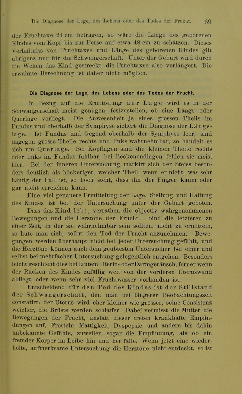 der Fruchtaxe 24 cm betragen, so wäre die Länge des geborenen Kindes vom Kopf bis zur Ferse auf etwa 48 cm zu schätzen. Dieses Verhältniss von Fruclitaxse und Länge des geborenen Kindes gilt übrigens nur für die Schwangerschaft. Unter der Geburt wird durch die Wehen das Kind gestreckt, die Fruchtaxse also verlängert. Die erwähnte Berechnung ist daher nicht möglich. Die Diagnose der Lage, des Lebens oder des Todes der FruchL In Bezug auf die Ermittelung der Lage wird es in der Schwangerschaft meist genügen, festzustellen, ob eine Längs- oder Querlage vorliegt. Die Anwesenheit je eines grossen Theils im Fundus und oberhalb der Symphyse sichert die Diagnose der Längs- lage. Ist Fundus und Gegend oberhalb der Symphyse leer, sind dagegen grosse Theile rechts und links wahrnehmbar, so handelt es sich um Querlage. Bei Kopflagen sind die kleinen Theile rechts oder links im Fundus fühlbar, bei Beckenendlagen fehlen sie meist hier. Bei der inneren Untersuchung markirt sich der Steiss beson- ders deutlich als höckeriger, weicher Theil, wenn er nicht, was sehr häufig der Fall ist, so hoch steht, dass ihn der Finger kaum oder gar nicht erreichen kann. Eine viel genauere Ermittelung der Lage, Stellung und Haltung des Kindes ist bei der Untersuchung unter der Geburt geboten. Dass das Kind lebt, verrathen die objectiv wahrgenommenen Bewegungen und die Herztöne der Frucht. Sind die letzteren zu einer Zeit, in der sie wahrnehmbar sein sollten, nicht zu ermitteln, so hüte man sich, sofort den Tod der Frucht anzunehmen. Bewe- gungen werden überhaupt nicht bei jeder Untersuchung gefühlt, und die Herztöne können auch dem geübtesten Untersucher bei einer und selbst bei mehrfacher Untersuchung gelegentlich entgehen. Besonders leicht geschieht dies bei lautem Uterin- oder Darmgeräusch, ferner wenn der Rücken des Kindes zufällig weit von der vorderen Uteruswand abliegt, oder wenn sehr viel Fruchtwasser vorhanden ist. Entscheidend für den Tod des Kindes ist der Stillstand der Schwangerschaft, den man bei längerer Beobachtungszeit constatirt: der Uterus wird eher kleiner wie grösser, seine Consistenz weicher, die Brüste werden schlaffer. Dabei vermisst die Mutter die Bewegungen der Frucht, anstatt dieser treten krankhafte Empfin- dungen auf. Frösteln, Mattigkeit, Dyspepsie und andere bis dahin unbekannte Gefühle, zuweilen sogar die Empfindung, als ob ein fremder Körper im Leibe hin und her falle. Wenn jetzt eine wieder- holte, aufmerksame Untersuchung die Herztöne nicht entdeckt, so ist