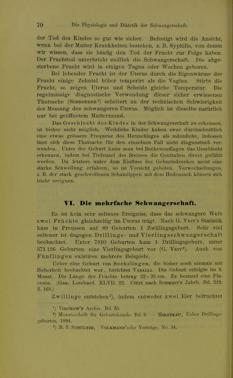 der Tod des Kindes so gut wie sicher. Befestigt wird die Ansicht, wenn bei der Mutter Krankheiten bestehen, z, B. Syphilis, von denen wir wissen, dass sie häufig den Tod der Frucht zur Folge haben. Der Fruchttod unterbricht endlich die Schwangerschaft. Die abge- storbene Frucht wird in einigen Tagen oder Wochen geboren. Bei lebender Frucht ist der Uterus durch die Eigenwärme der Frucht einige Zehntel höher temperirt als die Vagina. Stirbt die Frucht, so zeigen Uterus und Scheide gleiche Temperatur. Die regelmässige diagnostische Verwendung dieser sicher erwiesenen Thatsache (Schroeder') scheitert an der technischen Schwierigkeit der Messung des schwangeren Uterus. Möglich ist dieselbe natürlich nur bei geöffnetem Muttermund. Das Geschlecht des Kindes in der Schwangerschaft zuerkennen, ist bisher nicht mög-lich. Weibliche Kinder haben zwar durchschnittlich eine etwas grössere Frequenz des Herzschlages als männliche, indessen lässt sich diese Thatsache für den einzelnen Fall nicht diagnostisch ver- wenden. Unter der Geburt kann man bei Beckenendlagen das Geschlecht erkennen, indem hei Tiefstand des Steisses die Genitalien direct gefühlt werden. Da letztere unter dem Einfluss des Geburtsdruckes meist eine starke Schwellung erfahren, so ist Vorsicht geboten. Verwechselungen, z. B. der stark geschwollenen Schamlippen mit dem Hodensack kömien sich leicht ereignen. VI. Die mehrfache Schwangerschaft. Es ist kein sehr seltenes Ereigniss, dass das schwangere Weib zwei Früchte gleichzeitig im Uterus trägt. Nach G. Veit's Statistik kam in Preussen auf 89 Geburten 1 Zwillingsgeburt. Sehr viel seltener ist dagegen Drillings- und Vierlingsschwangerschaft beobachtet. Unter 7910 Geburten kam 1 Drillingsgeburt, unter 371126 Geburten eine Vierlingsgeburt vor (G. Veit^). Auch von Fünflingen existiren mehrere Beispiele. Ueber eine Geburt von Sechslingen, die bisher noch niemals mit Sicherheit beobachtet war, berichtet Vasalli. Die Geburt erfolgte im 4. Monat. Die Länge der Früchte betrug 22—26 cm. Es bestand eine Pla- centa. (Gaz. Lombard. XLVII. 22. Citirt nach Schmidt's Jahrb. Bd. 219. S. 168.) Zwillinge entstehen3), indem entweder zwei Eier befruchtet ViRCHOw's Archiv. Bd. 35. 2) Monatsschrift für Geburtskunde. Bd. 6. — MiRABEAU, lieber DrilHngs- geburten. 1894. ') B. S. ScHULTZE, VoLKMANN'sche Vorträge. No. 34.