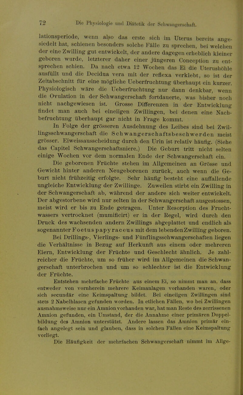 lationsperiode, wenn also das erste sich im Uterus bereits ange- siedelt hat, schienen besonders solche Fälle zu sprechen, bei welchen der eine Zwilling gut entwickelt, der andere dagegen erheblich kleiner geboren wurde, letzterer daher einer jüngeren Conception zu ent- sprechen schien. Da nach etwa 12 Wochen das Ei die Uterushöhle ausfüllt und die Decidua vera mit der reflexa verklebt, so ist der Zeitabschnitt für eine mögliche Ueberfruchtung überhaupt ein kurzer. Physiologisch wäre die Ueberfruchtung nur dann denkbar, wenn die Ovulation in der Schwangerschaft fortdauerte, was bisher noch nicht nachgewiesen ist. Grosse Differenzen in der Entwicklung findet man auch bei eineiigen Zwillingen, bei denen eine Nach- befruchtung überhaupt gar nicht in Frage kommt. In Folge der grösseren Ausdehnung des Leibes sind bei Zwil- lingsschwangerschaft die Schwangerschaftsbeschwerden meist grösser. Eiweissausscheidung durch den Urin ist relativ häufig. (Siehe das Capitel Schwangerschaftsniere.) Die Geburt tritt nicht selten einige Wochen vor dem normalen Ende der Schwangerschaft ein. Die geborenen Früchte stehen im Allgemeinen an Grösse und Gewicht hinter anderen Neugeborenen zurück, auch wenn die Ge- burt nicht frühzeitig erfolgte. Sehr häufig besteht eine auffallende ungleiche Entwicklung der Zwillinge. Zuweilen stirbt ein Zwilling in der Schwangerschaft ab, während der andere sich weiter entwickelt. Der abgestorbene wird nur selten in der Schwangerschaft ausgestossen, meist wird er bis zu Ende getragen. Unter Resorption des Frucht- wassers vertrocknet (mumificirt) er in der Regel, wird durch den Druck des wachsenden andern Zwillings abgeplattet und endlich als sogenannter Foetus papyraceus mit dem lebenden Zwilling geboren. Bei Drillings-, Vierlings- und Fünflingsschwangerschaften liegen die Verhältnisse in Bezug auf Herkunft aus einem oder mehreren Eiern, Entwicklung der Früchte und Geschlecht ähnlich. Je zahl- reicher die Früchte, um so früher wird im Allgemeinen die Schwan- gerschaft unterbrochen und um so schlechter ist die Entwicklung der Früchte. Entstehen mehrfache Früchte aus einem Ei, so nimmt man an. dass entweder von vornherein mehrere Keimanlag'en vorhanden waren, oder sich secundär eine Keimspaltung bildet. Bei einengen Zwillingen sind stets 2 Nabelblasen gefunden worden. In etlichen Fällen, wo bei ZwiUingen ausnahmsweise nur ein Amnion vorhanden war, hat man Reste des zerrissenen Amnion gefunden, ein Umstand, der die Annahme einer primären Doppel- bildung des Amnion unterstützt. Andere lassen das Amnion primär ein- fach angelegt sein und glauben, dass in solchen Fällen eine Keimspaltung- voi'liegt. Die Häufigkeit der mehrfachen Schwangerschaft nimmt im Allge-