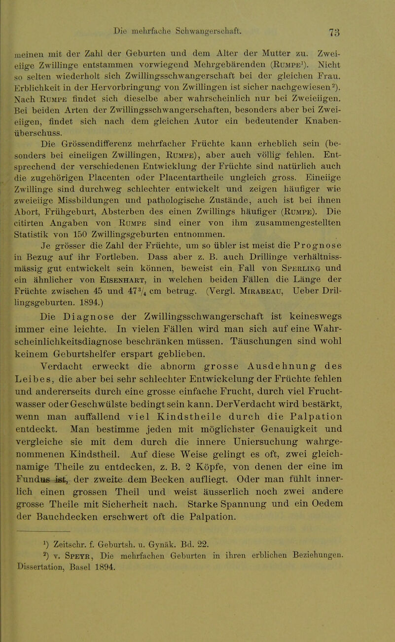 lueineu mit der Zahl der Geburten und dem Alter der Mutter zu. Zwei- eiig'B Zwillinge entstammen vorwiegend Mehrgebärenden (Rumpe'). Nicht so selten wiederholt sich ZAvillingsschwangerschaft bei der gleichen Frau. Erblichkeit in der Hervorbringung von Zwillingen ist sicher nachg-ewiesen^). Nach RuMPE findet sich dieselbe aber wahrscheinlich nur bei Zweieiigen. Bei beiden Arten der Zwillingsschwangerschaften, besonders aber bei Zwei- eiigen, findet sich nach dem gleichen Autor ein bedeutender Knaben- überschuss. Die Grössendifferenz mehrfacher Früchte kann erheblich sein (be- sonders bei eineiigen Zwillingen, Rumpe), aber auch völlig fehlen. Ent- sprechend der verschiedenen Entwicklung der Früchte sind natürlich auch die zugehörigen Placenten oder Piacentartheile ungleich gross. Eineiige Zwillinge sind durchweg schlechter entwickelt und zeigen häufiger wie zweieiige Missbildungen und pathologisclie Zustände, auch ist bei ihnen Abort, Frühgeburt, Absterben des einen Zwillings häufiger (Rumpe). Die citirten Angaben von Rumpe sind einer von ihm zusammengestellten Statistik von 150 Zw^illingsgeburten entnommen. Je grösser die Zahl der Früchte, um so übler ist meist die Prognose in Bezug auf ihr Fortleben. Dass aber z. B. auch DrilUng-e verhältniss- mässig gut entwickelt sein können, beweist ein Fall von Sperling und ein ähnlicher von Eisenhart, in welchen beiden Fällen die Länge der Früchte zwischen 45 und 47% cm betrug. (Vergl. Mirabeau, lieber Dril- lingsgeburten, 1894.) Die Diagnose der Zwillingsschwangerschaft ist keineswegs immer eine leichte. In vielen Fällen wird man sich auf eine Wahr- scheinlichkeitsdiagnose beschränken müssen. Täuschungen sind wohl keinem Geburtshelfer erspart geblieben. Verdacht erweckt die abnorm grosse Ausdehnung des Leibes, die aber bei sehr schlechter Entwickelung der Früchte fehlen und andererseits durch eine grosse einfache Frucht, durch viel Frucht- wasser oder Geschwülste bedingt sein kann. Der Verdacht wird bestärkt, wenn man auffallend viel Kindstheile durch die Palpation entdeckt. Man bestimme jeden mit möglichster Genauigkeit und vergleiche sie mit dem durch die innere Uniersuchung wahrge- nommenen Kindstheil. Auf diese Weise gelingt es oft, zwei gleich- namige Theile zu entdecken, z. B. 2 Köpfe, von denen der eine im Fundus ißt, der zweite dem Becken aufliegt. Oder man fühlt inner- lich einen grossen Theil und weist äusserlich noch zwei andere grosse Theile mit Sicherheit nach. Starke Spannung und ein Oedem der Bauchdecken erschwert oft die Palpation. 1) Zeitschr. f. Geburtsh, u. Gynäk. Bd. 22. ^) V. Speyb, Die mehrfachen Geburten in ihren erbUchen Beziehungen. Dissertation, Basel 1894.